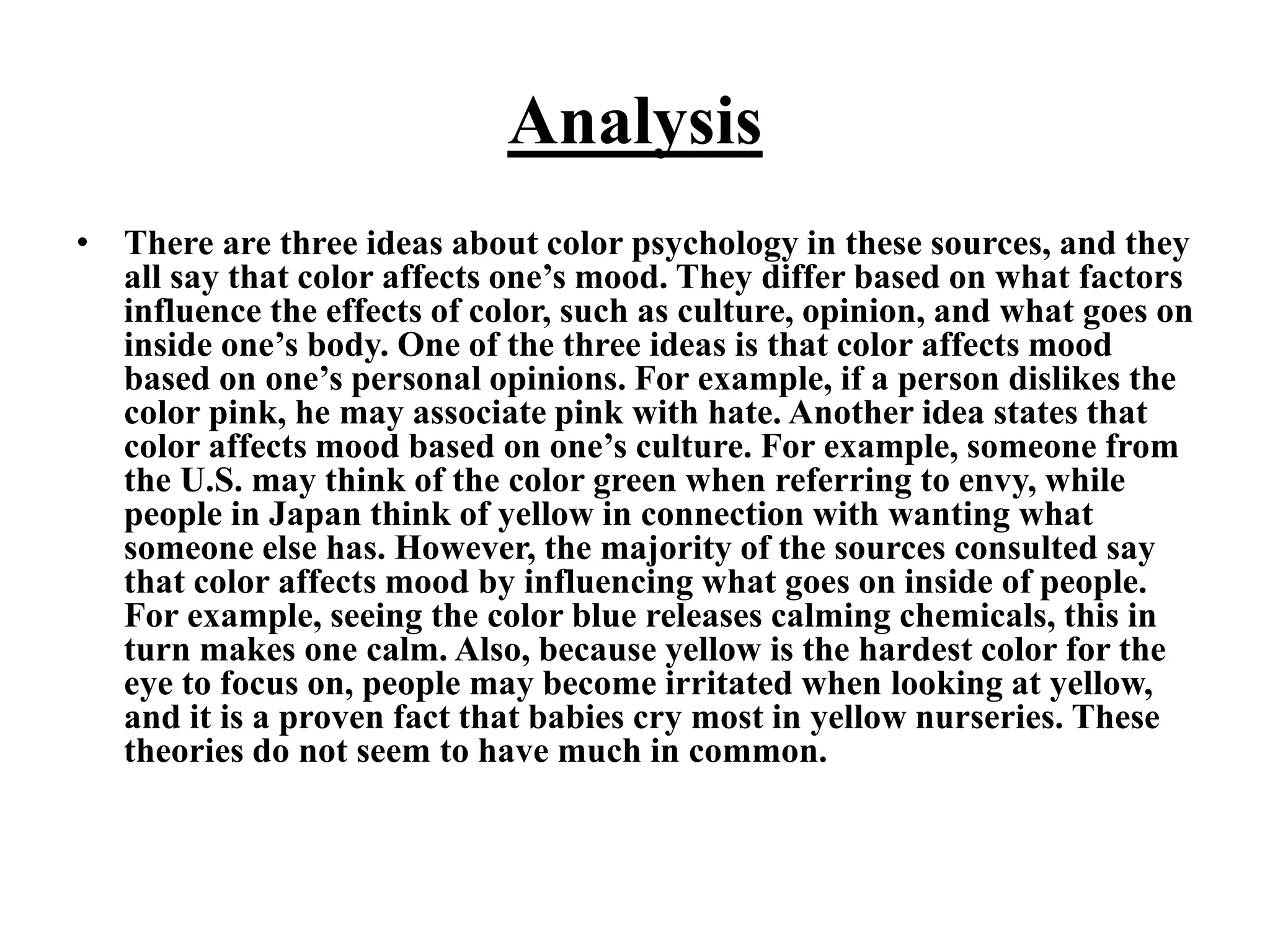 Analysis
• There are three ideas about color psychology in these sources, and they
all say that color affects one’s mood. They differ based on what factors
influence the effects of color, such as culture, opinion, and what goes on
inside one’s body. One of the three ideas is that color affects mood
based on one’s personal opinions. For example, if a person dislikes the
color pink, he may associate pink with hate. Another idea states that
color affects mood based on one’s culture. For example, someone from
the U.S. may think of the color green when referring to envy, while
people in Japan think of yellow in connection with wanting what
someone else has. However, the majority of the sources consulted say
that color affects mood by influencing what goes on inside of people.
For example, seeing the color blue releases calming chemicals, this in
turn makes one calm. Also, because yellow is the hardest color for the
eye to focus on, people may become irritated when looking at yellow,
and it is a proven fact that babies cry most in yellow nurseries. These
theories do not seem to have much in common.
 
