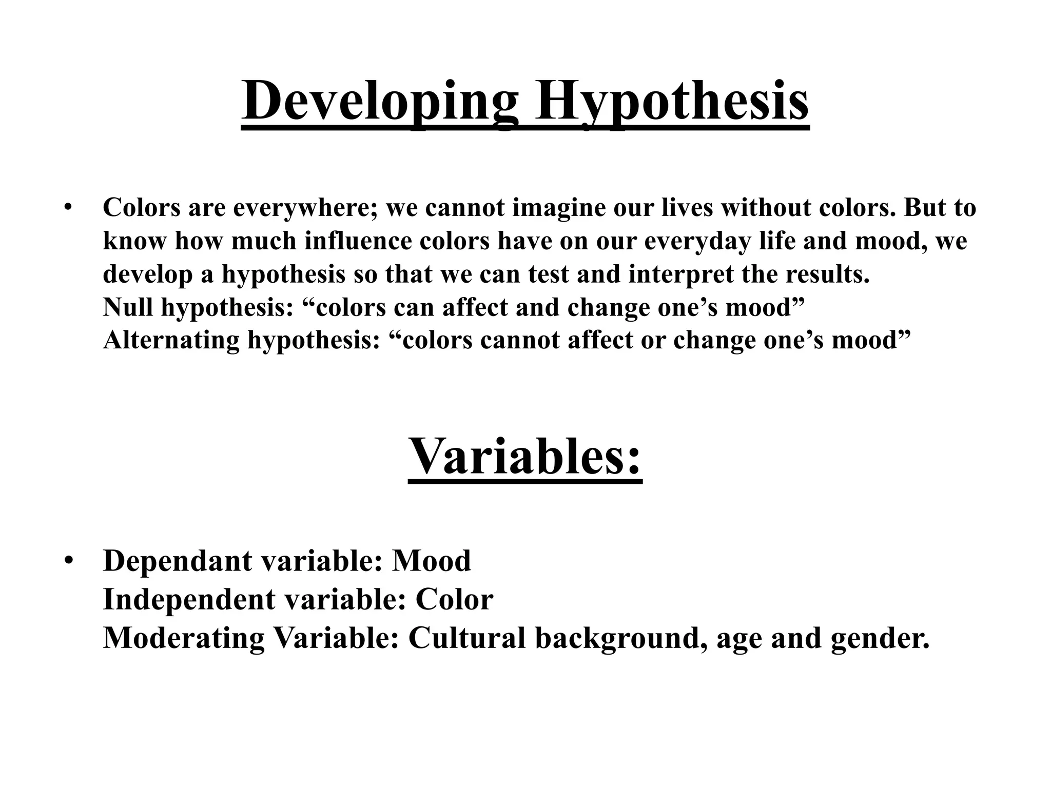 Developing Hypothesis
• Colors are everywhere; we cannot imagine our lives without colors. But to
know how much influence colors have on our everyday life and mood, we
develop a hypothesis so that we can test and interpret the results.
Null hypothesis: “colors can affect and change one’s mood”
Alternating hypothesis: “colors cannot affect or change one’s mood”
Variables:
• Dependant variable: Mood
Independent variable: Color
Moderating Variable: Cultural background, age and gender.
 