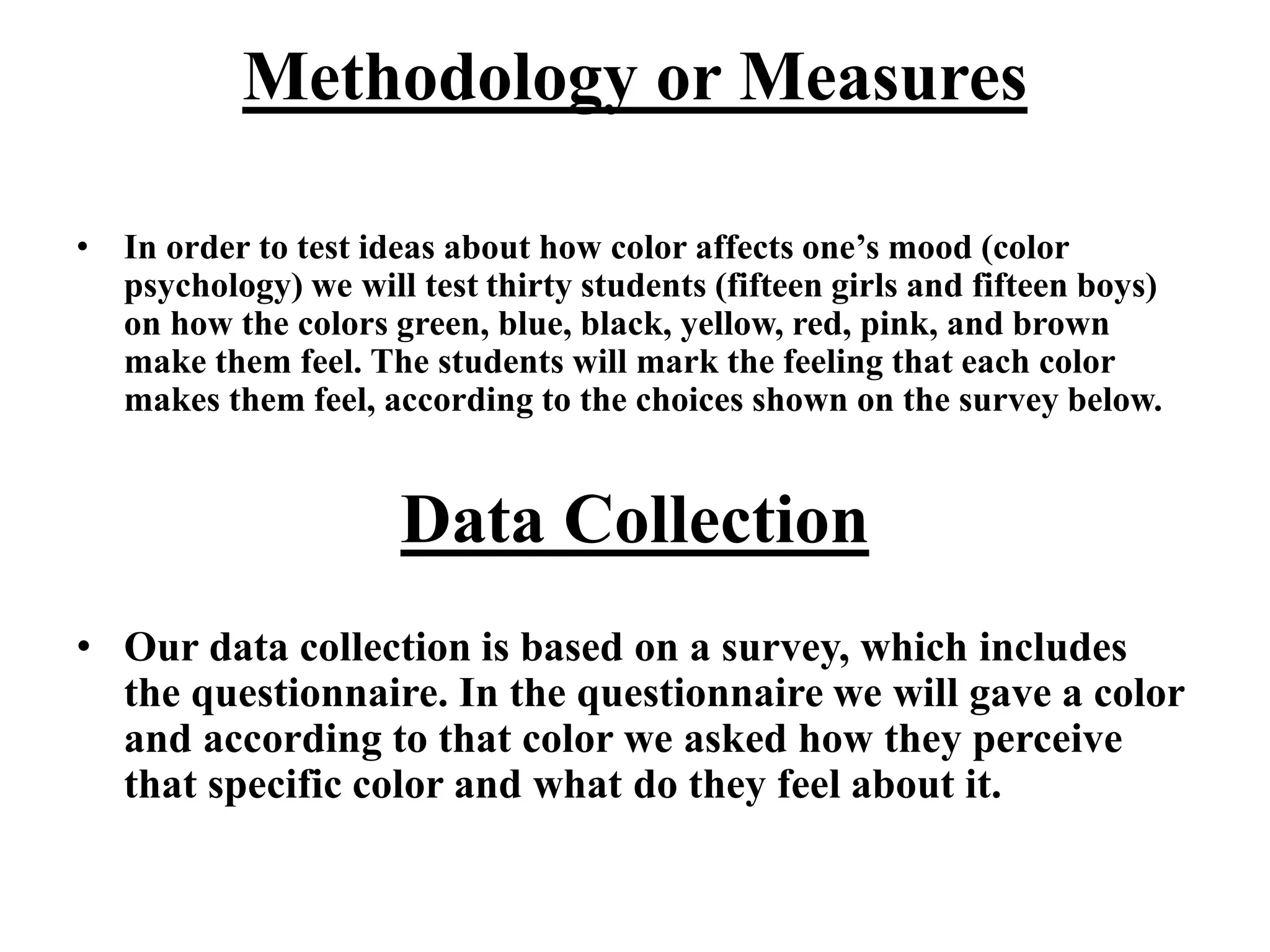 Methodology or Measures
• In order to test ideas about how color affects one’s mood (color
psychology) we will test thirty students (fifteen girls and fifteen boys)
on how the colors green, blue, black, yellow, red, pink, and brown
make them feel. The students will mark the feeling that each color
makes them feel, according to the choices shown on the survey below.
Data Collection
• Our data collection is based on a survey, which includes
the questionnaire. In the questionnaire we will gave a color
and according to that color we asked how they perceive
that specific color and what do they feel about it.
 