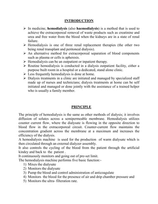 INTRODUCTION
 In medicine, hemodialysis (also haemodialysis) is a method that is used to
achieve the extracorporeal removal of waste products such as creatinine and
urea and free water from the blood when the kidneys are in a state of renal
failure.
 Hemodialysis is one of three renal replacement therapies (the other two
being renal transplant and peritoneal dialysis).
 An alternative method for extracorporeal separation of blood components
such as plasma or cells is apheresis.
 Hemodialysis can be an outpatient or inpatient therapy.
 Routine hemodialysis is conducted in a dialysis outpatient facility, either a
purpose built room in a hospital or a dedicated, stand alone clinic.
 Less frequently hemodialysis is done at home.
 Dialysis treatments in a clinic are initiated and managed by specialized staff
made up of nurses and technicians; dialysis treatments at home can be self
initiated and managed or done jointly with the assistance of a trained helper
who is usually a family member.
PRINCIPLE
The principle of hemodialysis is the same as other methods of dialysis; it involves
diffusion of solutes across a semipermeable membrane. Hemodialysis utilizes
counter current flow, where the dialysate is flowing in the opposite direction to
blood flow in the extracorporeal circuit. Counter-current flow maintains the
concentration gradient across the membrane at a maximum and increases the
efficiency of the dialysis.
A hemodialysis machine is used for the production of warm dialysate which is
then circulated through an external dialyzer assembly.
It also controls the cycling of the blood from the patient through the artificial
kindey and back to the patient .
It continuously monitors and going out of pre-set limit.
The hemodialysis machine performs five basic function:-
1) Mixes the dialysate
2) Monitors the dialysate
3) Pump the blood and control administration of anticoagulate
4) Monitors the blood for the presence of air and drip chamber pressure and
5) Monitors the ultra- filteration rate.
 