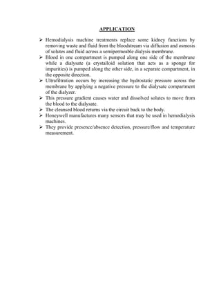 APPLICATION
 Hemodialysis machine treatments replace some kidney functions by
removing waste and fluid from the bloodstream via diffusion and osmosis
of solutes and fluid across a semipermeable dialysis membrane.
 Blood in one compartment is pumped along one side of the membrane
while a dialysate (a crystalloid solution that acts as a sponge for
impurities) is pumped along the other side, in a separate compartment, in
the opposite direction.
 Ultrafiltration occurs by increasing the hydrostatic pressure across the
membrane by applying a negative pressure to the dialysate compartment
of the dialyzer.
 This pressure gradient causes water and dissolved solutes to move from
the blood to the dialysate.
 The cleansed blood returns via the circuit back to the body.
 Honeywell manufactures many sensors that may be used in hemodialysis
machines.
 They provide presence/absence detection, pressure/flow and temperature
measurement.
 