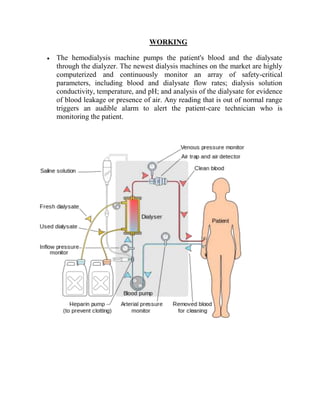 WORKING
The hemodialysis machine pumps the patient's blood and the dialysate
through the dialyzer. The newest dialysis machines on the market are highly
computerized and continuously monitor an array of safety-critical
parameters, including blood and dialysate flow rates; dialysis solution
conductivity, temperature, and pH; and analysis of the dialysate for evidence
of blood leakage or presence of air. Any reading that is out of normal range
triggers an audible alarm to alert the patient-care technician who is
monitoring the patient.
 