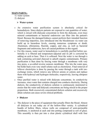 MAIN PARTS:-
1) water system
2) dialyzer
 Water system
An extensive water purification system is absolutely critical for
hemodialysis. Since dialysis patients are exposed to vast quantities of water,
which is mixed with dialysate concentrate to form the dialysate, even trace
mineral contaminants or bacterial endotoxins can filter into the patient's
blood. Because the damaged kidneys cannot perform their intended function
of removing impurities, ions introduced into the bloodstream via water can
build up to hazardous levels, causing numerous symptoms or death.
Aluminum, chloramine, fluoride, copper, and zinc, as well as bacterial
fragments and endotoxins, have all caused problems in this regard.
For this reason, water used in hemodialysis is carefully purified before use.
Initially it is filtered and temperature-adjusted and its pH is corrected by
adding an acid or base. Then it is softened. Next the water is run through a
tank containing activated charcoal to adsorb organic contaminants. Primary
purification is then done by forcing water through a membrane with very
tiny pores, a so-called reverse osmosis membrane. This lets the water pass,
but holds back even very small solutes such as electrolytes. Final removal of
leftover electrolytes is done by passing the water through a tank with ion-
exchange resins, which remove any leftover anions or cations and replace
them with hydroxyl and hydrogen molecules, respectively, leaving ultrapure
water.
Once purified water is mixed with dialysate concentrate, its conductivity
increases, since water that contains charged ions conducts electricity. During
dialysis, the conductivity of dialysis solution is continuously monitored to
ensure that the water and dialysate concentrate are being mixed in the proper
proportions. Both excessively concentrated dialysis solution and excessively
dilute solution can cause severe clinical problems.
 Dialyzer
The dialyzer is the piece of equipment that actually filters the blood. Almost
all dialyzers in use today are of the hollow-fiber variety. A cylindrical
bundle of hollow fibers, whose walls are composed of semi-permeable
membrane, is anchored at each end into potting compound (a sort of glue).
This assembly is then put into a clear plastic cylindrical shell with four
 