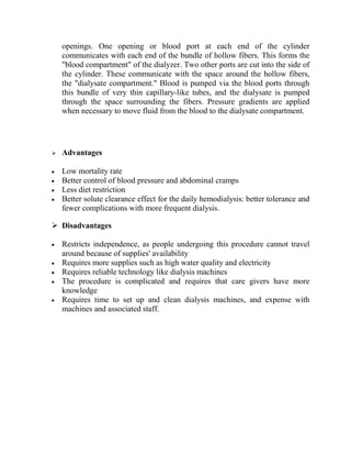 openings. One opening or blood port at each end of the cylinder
communicates with each end of the bundle of hollow fibers. This forms the
"blood compartment" of the dialyzer. Two other ports are cut into the side of
the cylinder. These communicate with the space around the hollow fibers,
the "dialysate compartment." Blood is pumped via the blood ports through
this bundle of very thin capillary-like tubes, and the dialysate is pumped
through the space surrounding the fibers. Pressure gradients are applied
when necessary to move fluid from the blood to the dialysate compartment.
 Advantages
Low mortality rate
Better control of blood pressure and abdominal cramps
Less diet restriction
Better solute clearance effect for the daily hemodialysis: better tolerance and
fewer complications with more frequent dialysis.
 Disadvantages
Restricts independence, as people undergoing this procedure cannot travel
around because of supplies' availability
Requires more supplies such as high water quality and electricity
Requires reliable technology like dialysis machines
The procedure is complicated and requires that care givers have more
knowledge
Requires time to set up and clean dialysis machines, and expense with
machines and associated staff.
 