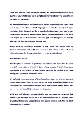 us in right direction, then we started planning the interviews talking about what
questions we wanted to ask, who is going to get interviewed and if we wanted to ask
the public any questions.
My research planning was really effective for me and my group because it gave us an
idea of how documentary is what footages you need what type of information you
need other things that went well for us was planning interviews it was good to plan
them so when we went to the museum we already knew what questions to ask and it
was helpful for our documentary because we got great footages of the expert’s
where we ask them questions and the reply back.
Things that could be improved would be the way I researched things I didn’t get
detailed information and could have used my time wisely to find out more
information about the chess pieces and maybe better questions to ask.
The production process
The strength and weakness of producing our footages was it was hard for us to
recorded some footages without it being shaky because it didn’t have some
equipment’s to use to make the video camera stand still the strength would be us
having some great shots of the chess pieces.
We collected some great shots of the chess pieces close ups of their faces and
getting all the details that’s on them also we got some shots of the museum itself
inside where we showed where the chess pieces where people walking around then
we got some shots outside the museum panning shots.
What went well is the way we came together as a team, everyone knew what they
needed to do, and had a job role we all did well individually and as a team we could
of used our time wisely we spend more time looking for good shots that we didn’t
edited as much as needed.
 