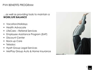 …as well as providing tools to maintain a
WORK/LIFE BALANCE
 Vacation/Holidays
 Health Advocate
 LifeCare – Referral Services
 Employee Assistance Program (EAP)
 Discount Center
 Back-up Care
 Teladoc
 Hyatt Group Legal Services
 MetPay Group Auto & Home Insurance
PVH BENEFITS PROGRAM
 