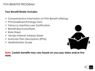 Your Benefit Binder Includes:
 Comprehensive information on PVH Benefit offerings
 PVH Enrollment/Change Form
 Tobacco User/Non-user Certification
 Benefit Brochures/Flyers
 Rate Sheet
 Vendor Internet Address Sheet
 Summary Plan Descriptions (SPDs)
 HealthMatters Guide
Note: Certain benefits may vary based on your pay status and/or live
state.
PVH BENEFITS PROGRAM
 
