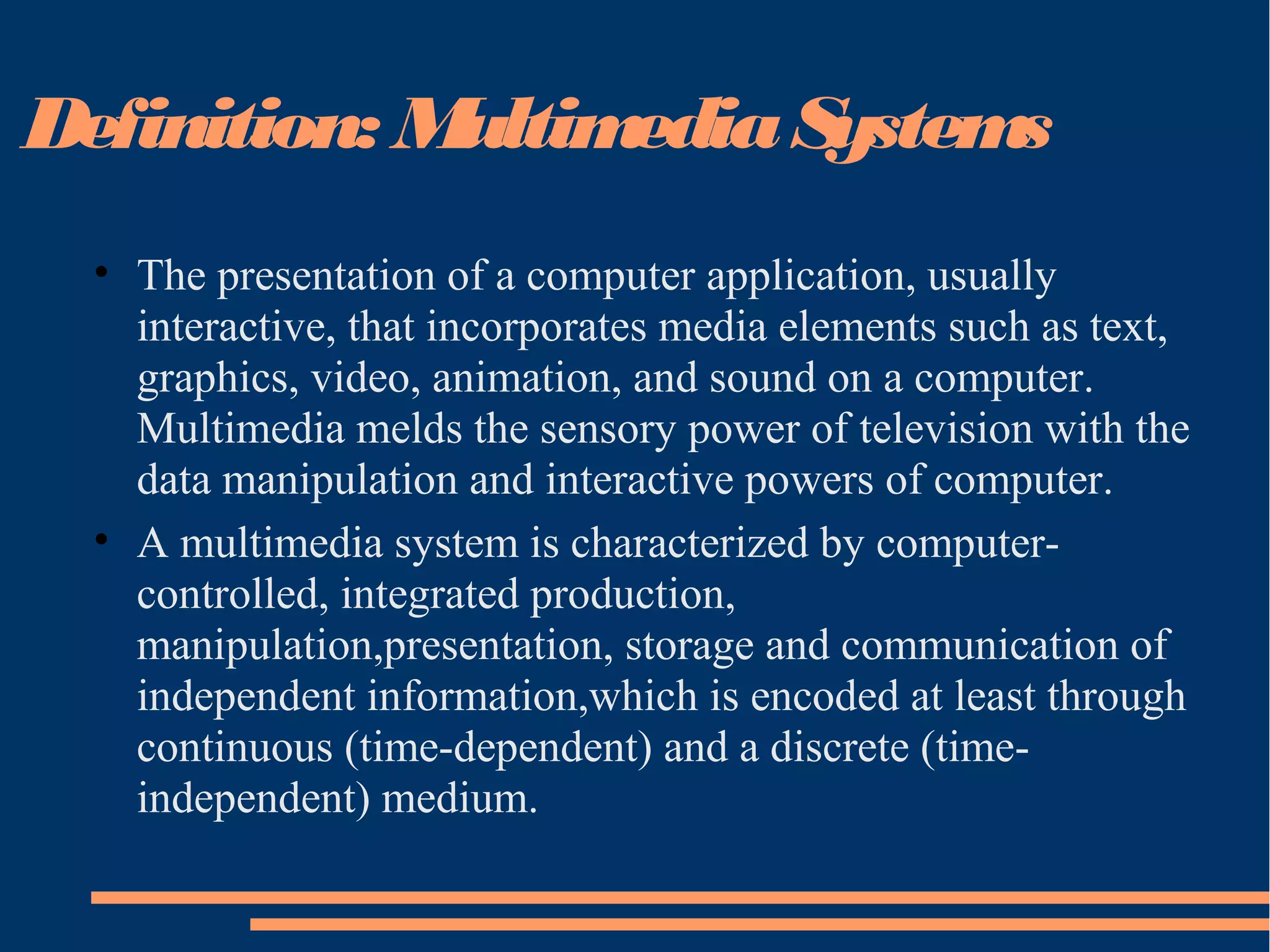 Definition: MultimediaSystems
• The presentation of a computer application, usually
interactive, that incorporates media elements such as text,
graphics, video, animation, and sound on a computer.
Multimedia melds the sensory power of television with the
data manipulation and interactive powers of computer.
• A multimedia system is characterized by computer-
controlled, integrated production,
manipulation,presentation, storage and communication of
independent information,which is encoded at least through
continuous (time-dependent) and a discrete (time-
independent) medium.
 