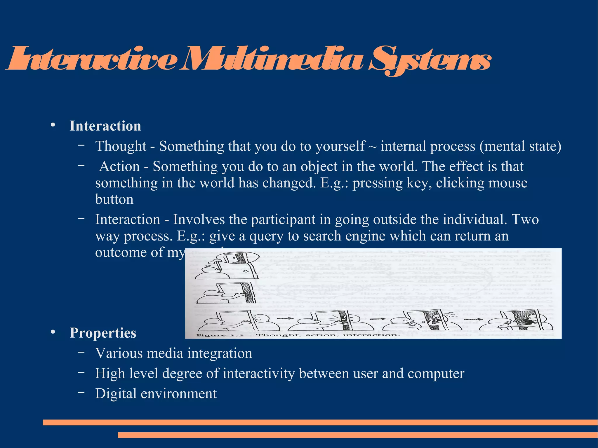 InteractiveMultimediaSystems
●
Interaction
– Thought - Something that you do to yourself ~ internal process (mental state)
– Action - Something you do to an object in the world. The effect is that
something in the world has changed. E.g.: pressing key, clicking mouse
button
– Interaction - Involves the participant in going outside the individual. Two
way process. E.g.: give a query to search engine which can return an
outcome of my search.
●
Properties
– Various media integration
– High level degree of interactivity between user and computer
– Digital environment
 