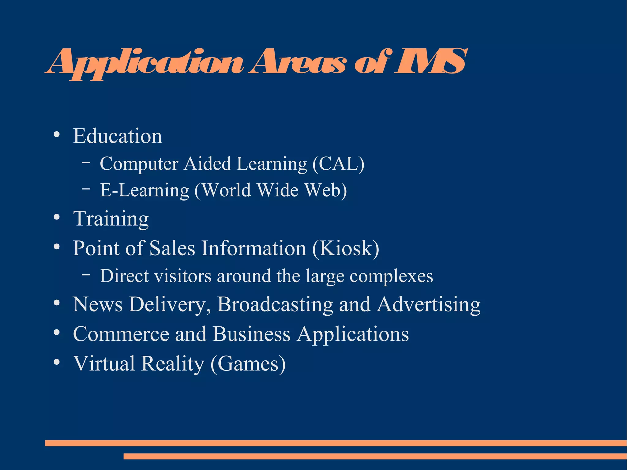ApplicationAreas of IMS
●
Education
– Computer Aided Learning (CAL)
– E-Learning (World Wide Web)
●
Training
●
Point of Sales Information (Kiosk)
– Direct visitors around the large complexes
●
News Delivery, Broadcasting and Advertising
●
Commerce and Business Applications
●
Virtual Reality (Games)
 