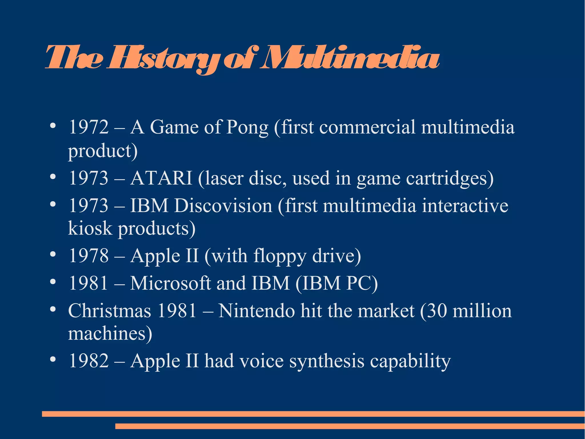 TheHistoryof Multimedia
●
1972 – A Game of Pong (first commercial multimedia
product)
●
1973 – ATARI (laser disc, used in game cartridges)
●
1973 – IBM Discovision (first multimedia interactive
kiosk products)
●
1978 – Apple II (with floppy drive)
●
1981 – Microsoft and IBM (IBM PC)
●
Christmas 1981 – Nintendo hit the market (30 million
machines)
●
1982 – Apple II had voice synthesis capability
 