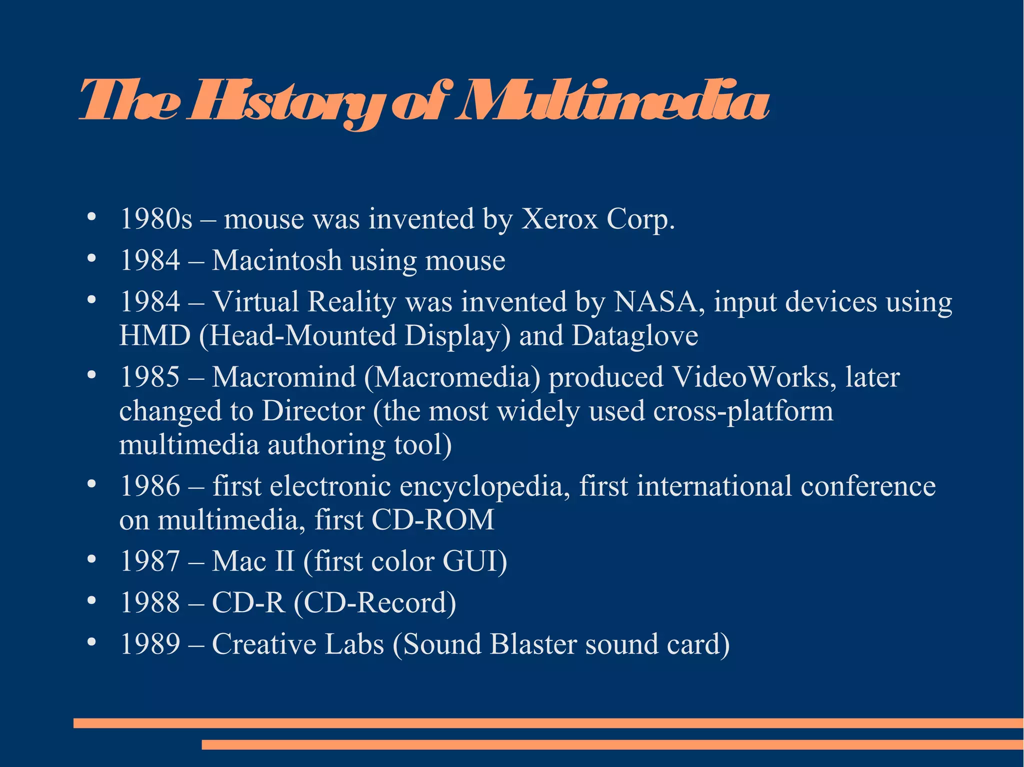TheHistoryof Multimedia
●
1980s – mouse was invented by Xerox Corp.
●
1984 – Macintosh using mouse
●
1984 – Virtual Reality was invented by NASA, input devices using
HMD (Head-Mounted Display) and Dataglove
●
1985 – Macromind (Macromedia) produced VideoWorks, later
changed to Director (the most widely used cross-platform
multimedia authoring tool)
●
1986 – first electronic encyclopedia, first international conference
on multimedia, first CD-ROM
●
1987 – Mac II (first color GUI)
●
1988 – CD-R (CD-Record)
●
1989 – Creative Labs (Sound Blaster sound card)
 