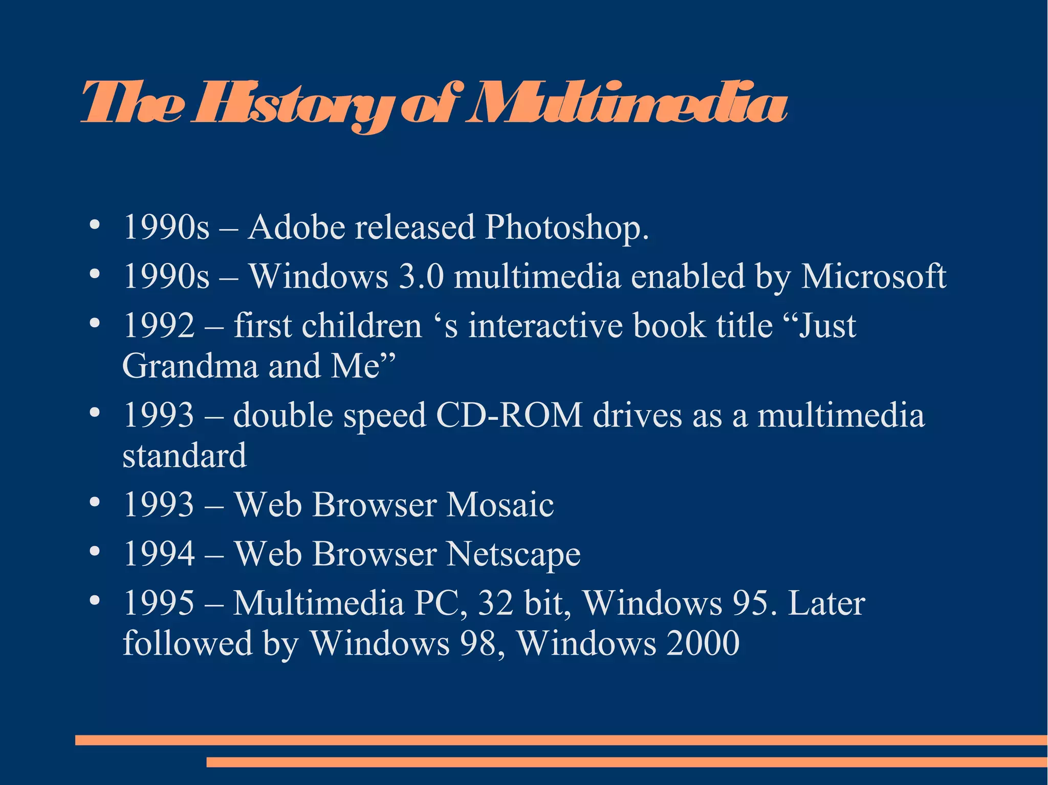 TheHistoryof Multimedia
●
1990s – Adobe released Photoshop.
●
1990s – Windows 3.0 multimedia enabled by Microsoft
●
1992 – first children ‘s interactive book title “Just
Grandma and Me”
●
1993 – double speed CD-ROM drives as a multimedia
standard
●
1993 – Web Browser Mosaic
●
1994 – Web Browser Netscape
●
1995 – Multimedia PC, 32 bit, Windows 95. Later
followed by Windows 98, Windows 2000
 