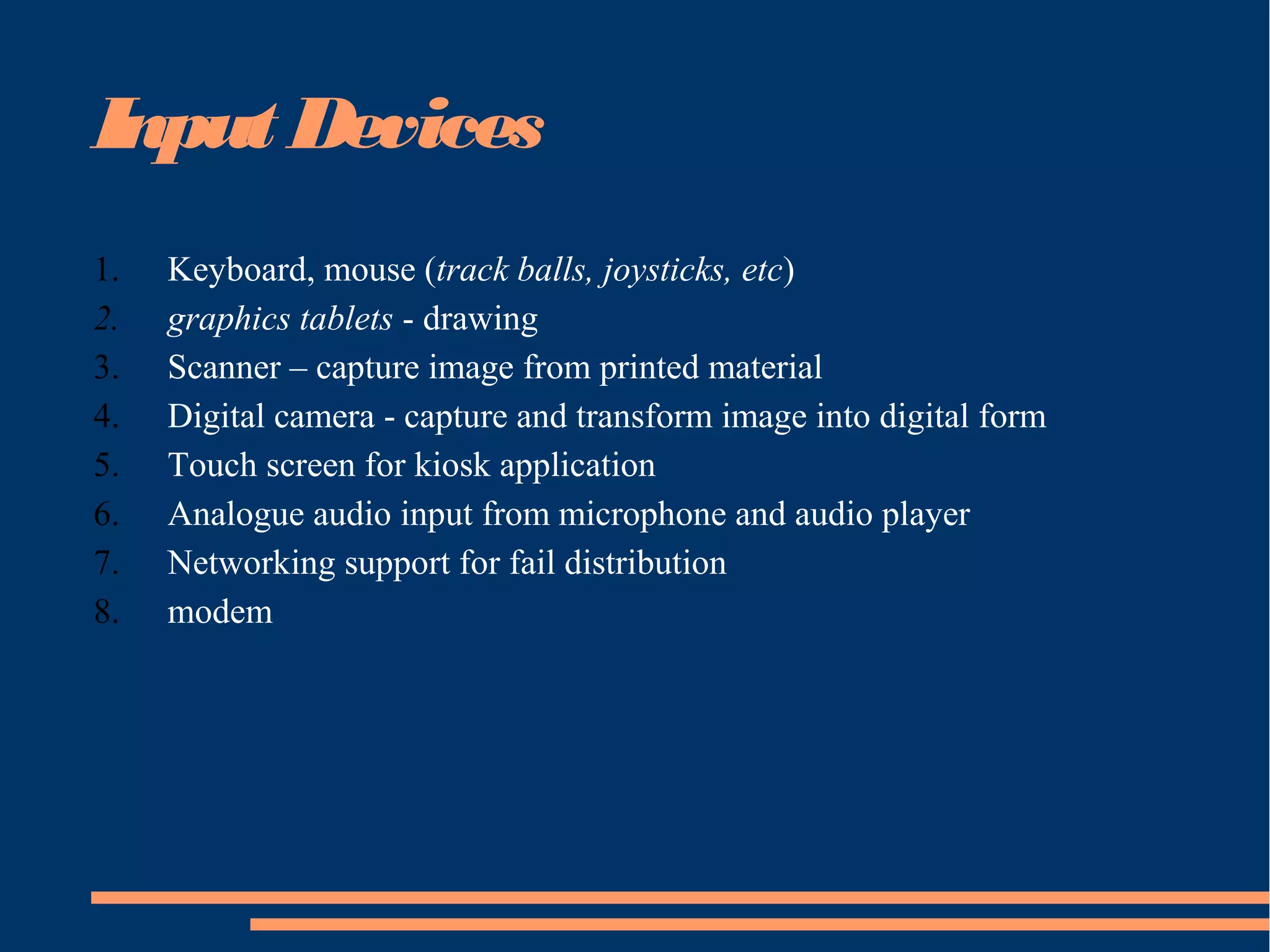 Input Devices
1. Keyboard, mouse (track balls, joysticks, etc)
2. graphics tablets - drawing
3. Scanner – capture image from printed material
4. Digital camera - capture and transform image into digital form
5. Touch screen for kiosk application
6. Analogue audio input from microphone and audio player
7. Networking support for fail distribution
8. modem
 