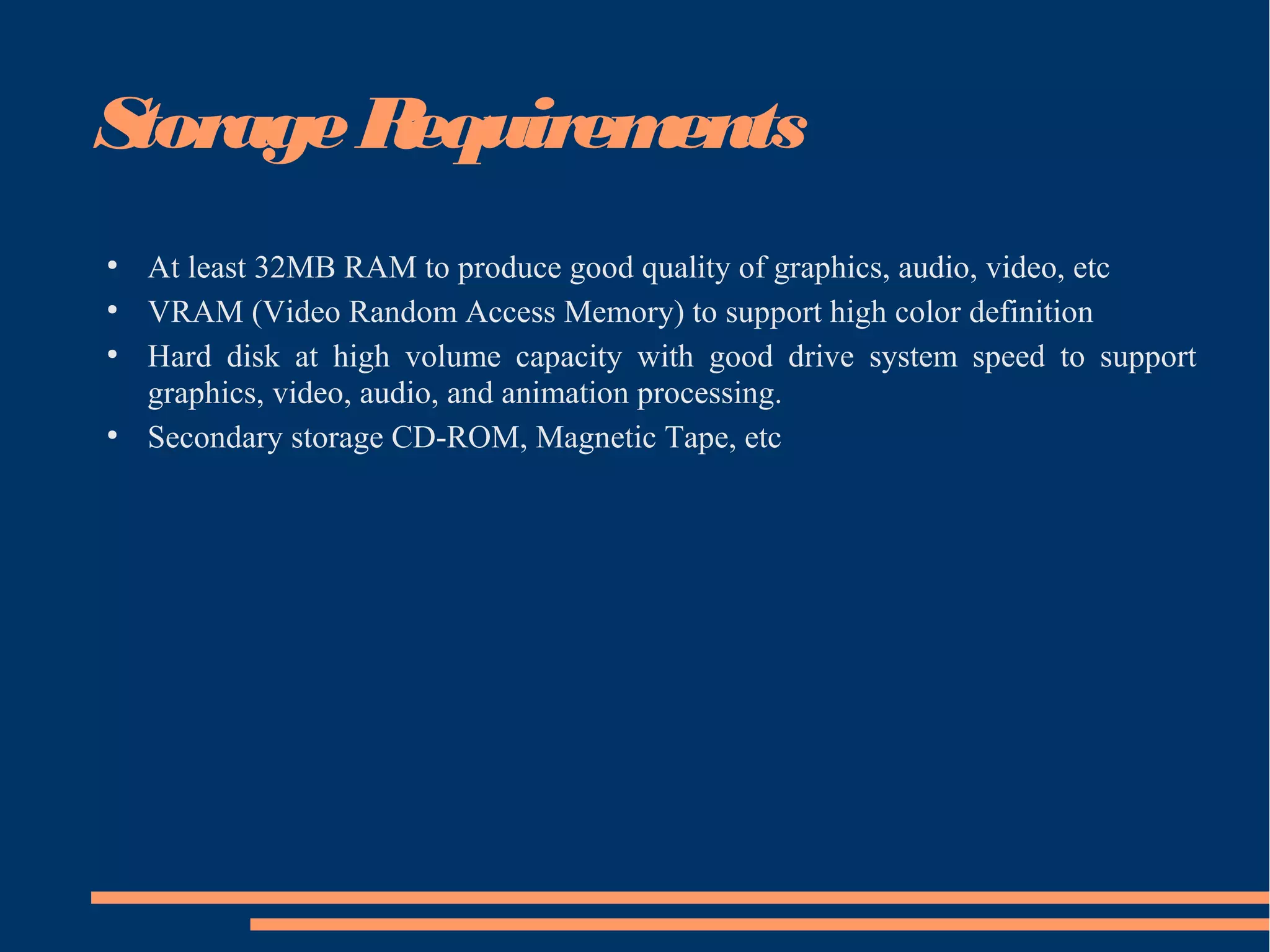 StorageRequirements
●
At least 32MB RAM to produce good quality of graphics, audio, video, etc
●
VRAM (Video Random Access Memory) to support high color definition
●
Hard disk at high volume capacity with good drive system speed to support
graphics, video, audio, and animation processing.
●
Secondary storage CD-ROM, Magnetic Tape, etc
 