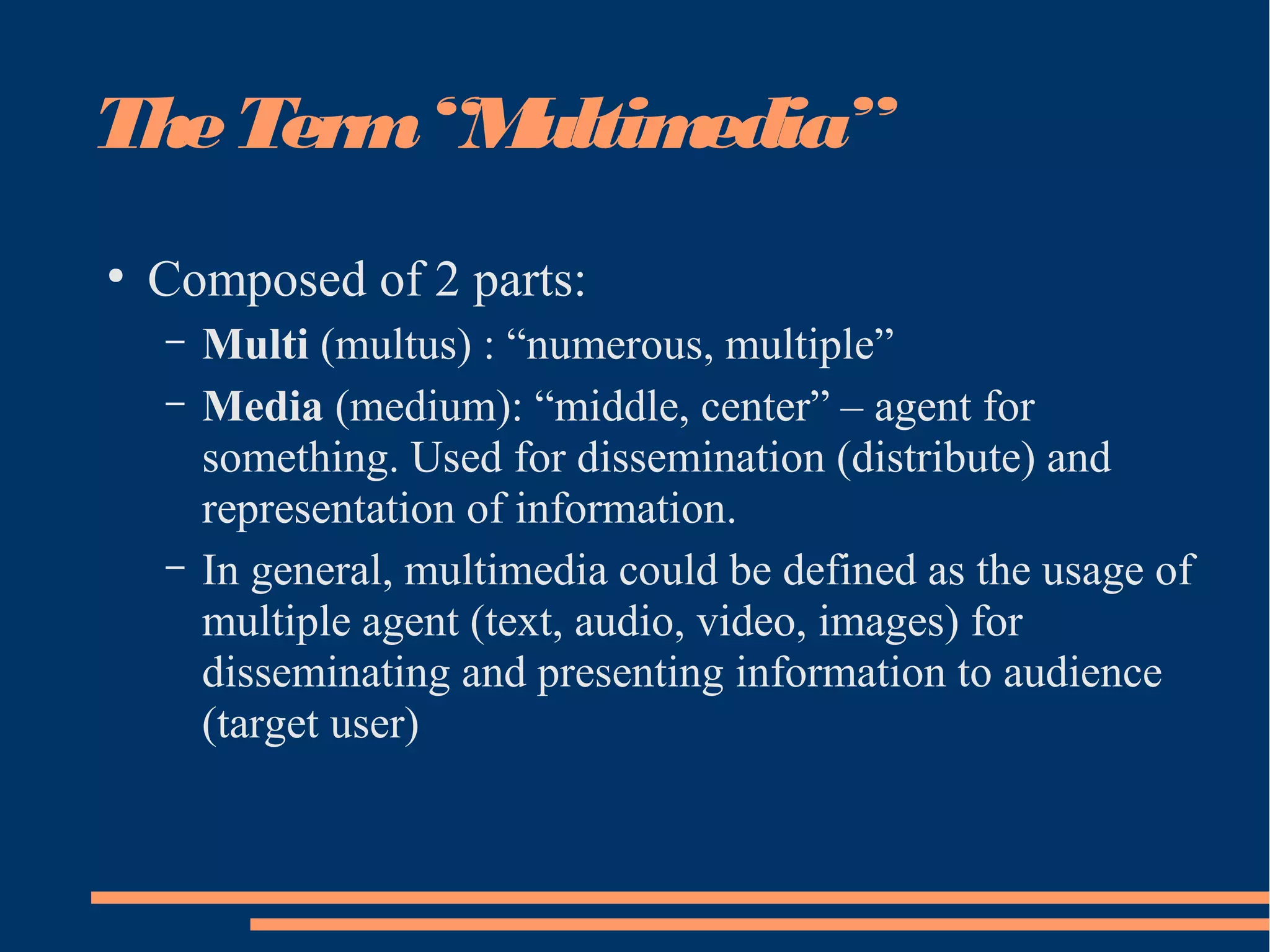 TheTerm“Multimedia”
●
Composed of 2 parts:
– Multi (multus) : “numerous, multiple”
– Media (medium): “middle, center” – agent for
something. Used for dissemination (distribute) and
representation of information.
– In general, multimedia could be defined as the usage of
multiple agent (text, audio, video, images) for
disseminating and presenting information to audience
(target user)
 