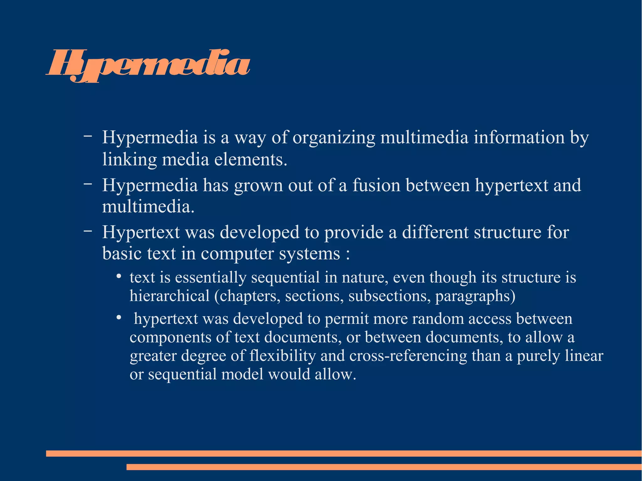 Hypermedia
– Hypermedia is a way of organizing multimedia information by
linking media elements.
– Hypermedia has grown out of a fusion between hypertext and
multimedia.
– Hypertext was developed to provide a different structure for
basic text in computer systems :
●
text is essentially sequential in nature, even though its structure is
hierarchical (chapters, sections, subsections, paragraphs)
●
hypertext was developed to permit more random access between
components of text documents, or between documents, to allow a
greater degree of flexibility and cross-referencing than a purely linear
or sequential model would allow.
 