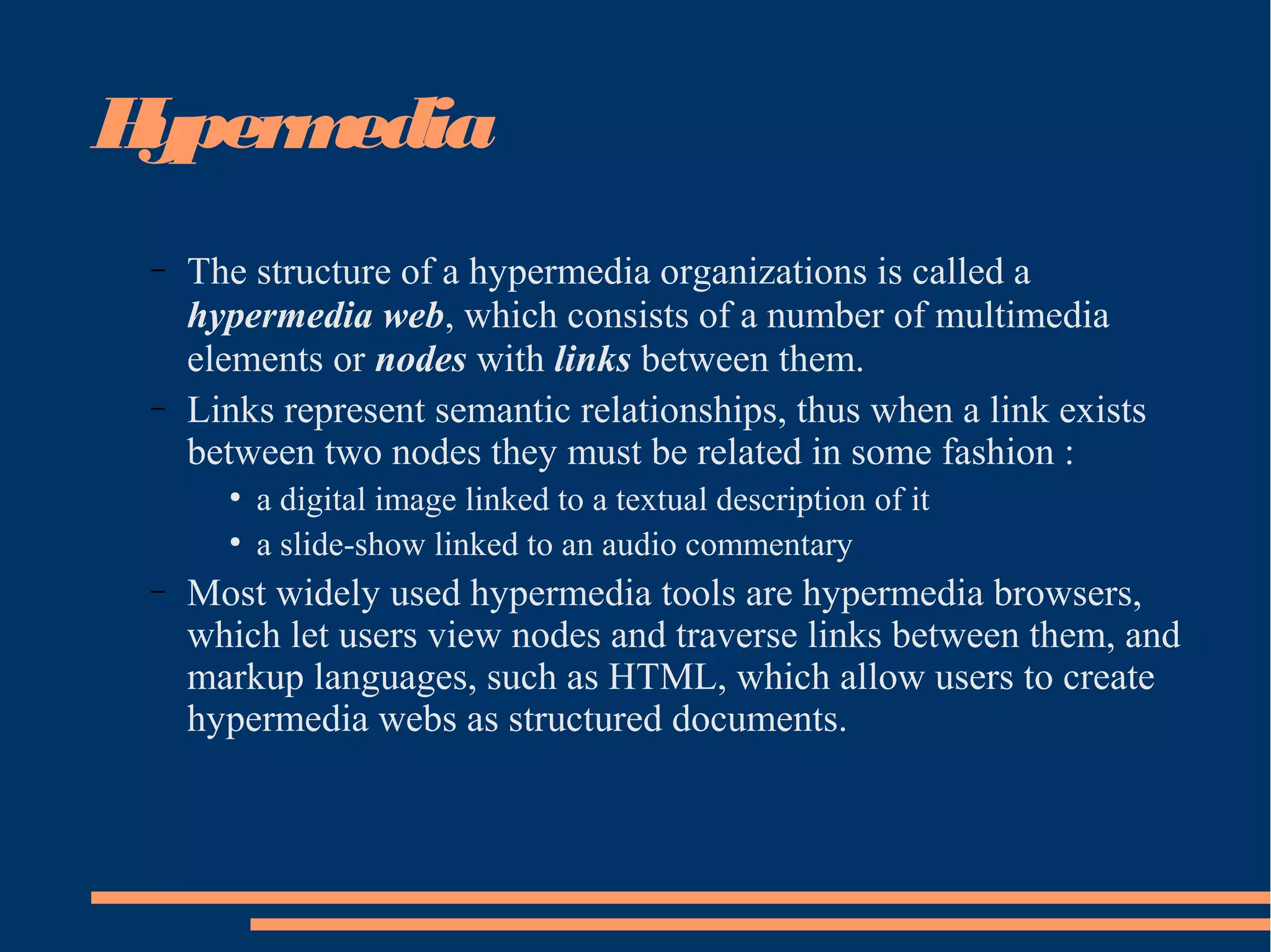Hypermedia
– The structure of a hypermedia organizations is called a
hypermedia web, which consists of a number of multimedia
elements or nodes with links between them.
– Links represent semantic relationships, thus when a link exists
between two nodes they must be related in some fashion :
●
a digital image linked to a textual description of it
●
a slide-show linked to an audio commentary
– Most widely used hypermedia tools are hypermedia browsers,
which let users view nodes and traverse links between them, and
markup languages, such as HTML, which allow users to create
hypermedia webs as structured documents.
 