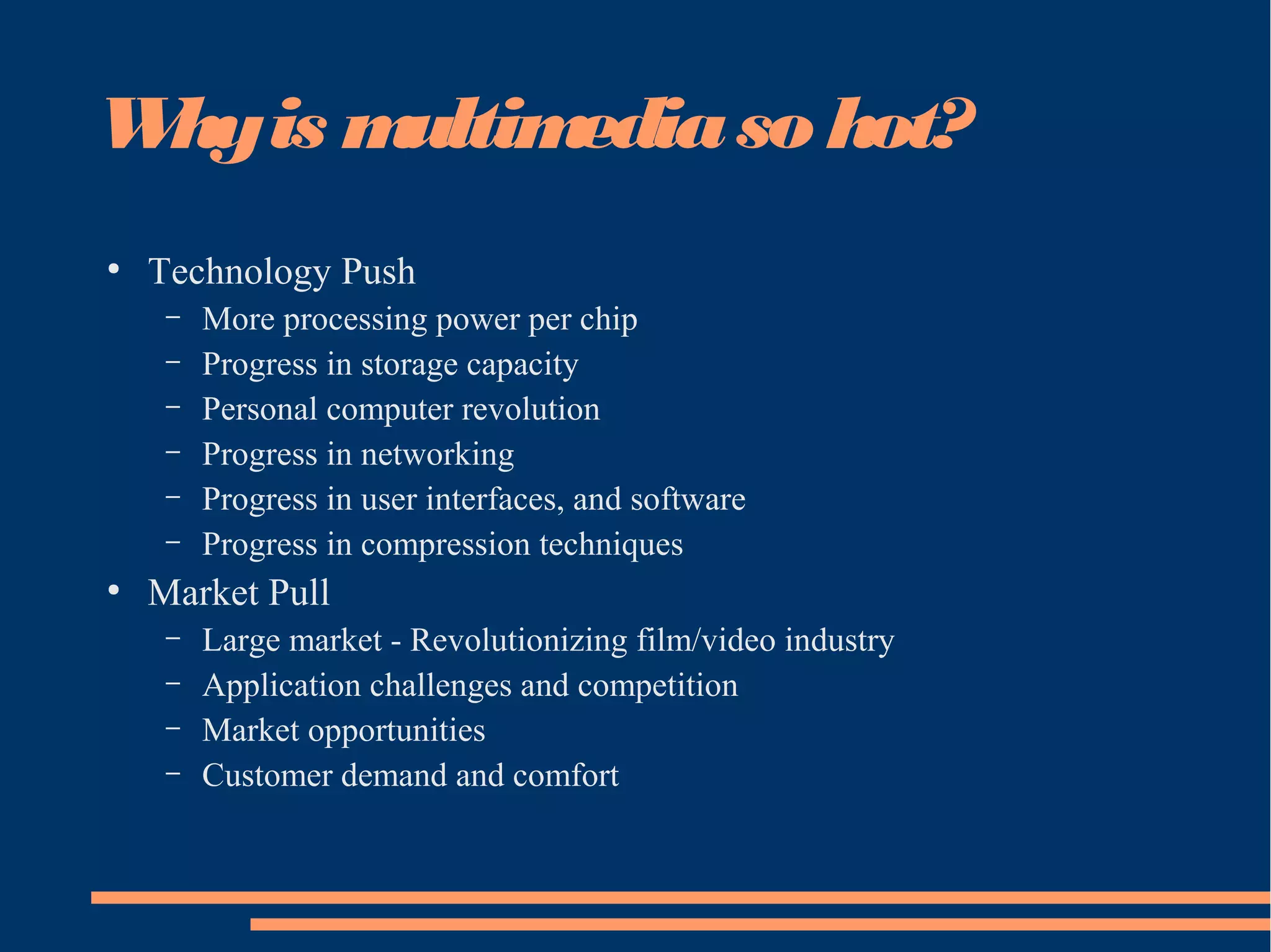 Whyis multimediaso hot?
●
Technology Push
– More processing power per chip
– Progress in storage capacity
– Personal computer revolution
– Progress in networking
– Progress in user interfaces, and software
– Progress in compression techniques
●
Market Pull
– Large market - Revolutionizing film/video industry
– Application challenges and competition
– Market opportunities
– Customer demand and comfort
 