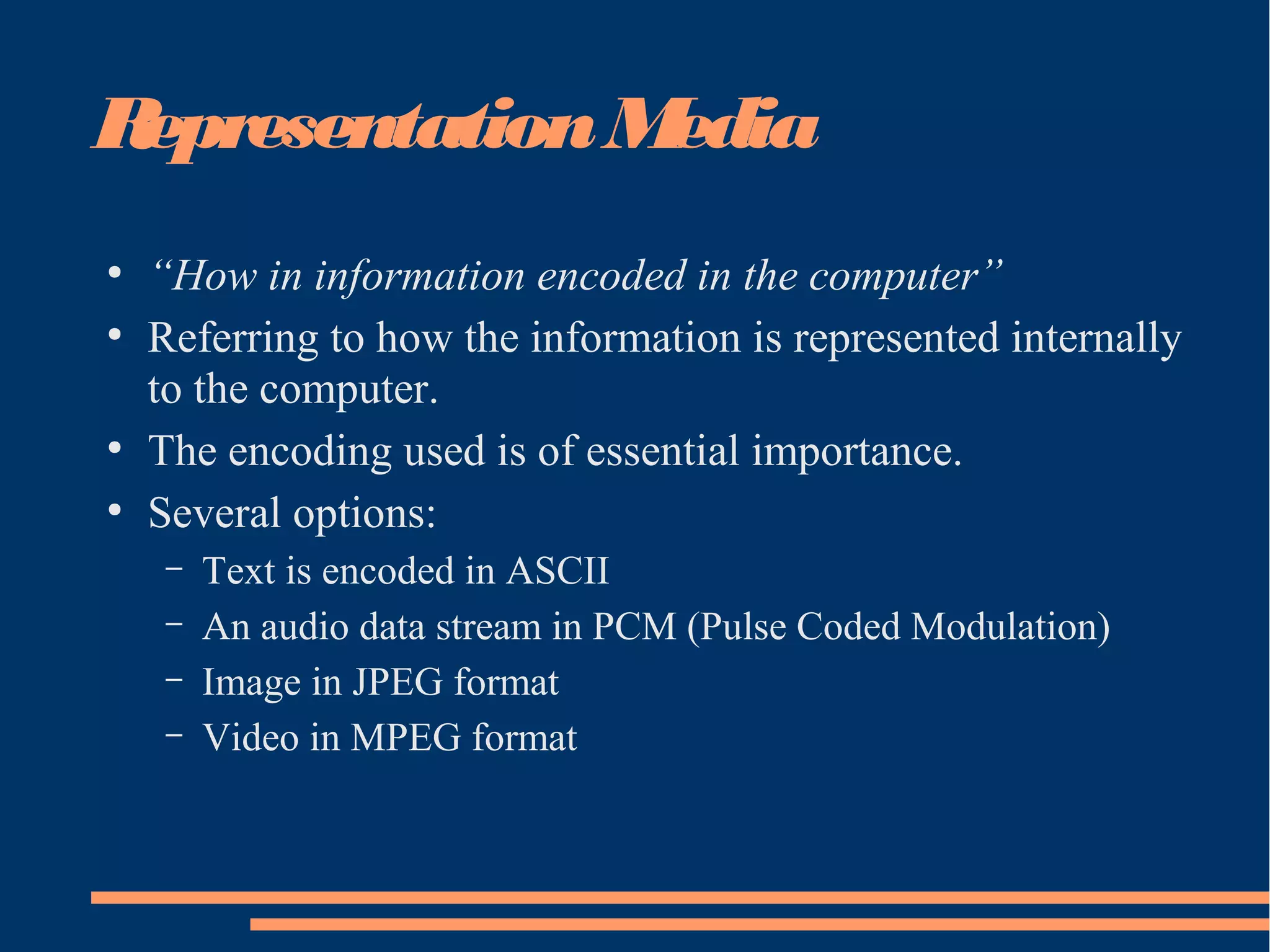 RepresentationMedia
●
“How in information encoded in the computer”
●
Referring to how the information is represented internally
to the computer.
●
The encoding used is of essential importance.
●
Several options:
– Text is encoded in ASCII
– An audio data stream in PCM (Pulse Coded Modulation)
– Image in JPEG format
– Video in MPEG format
 