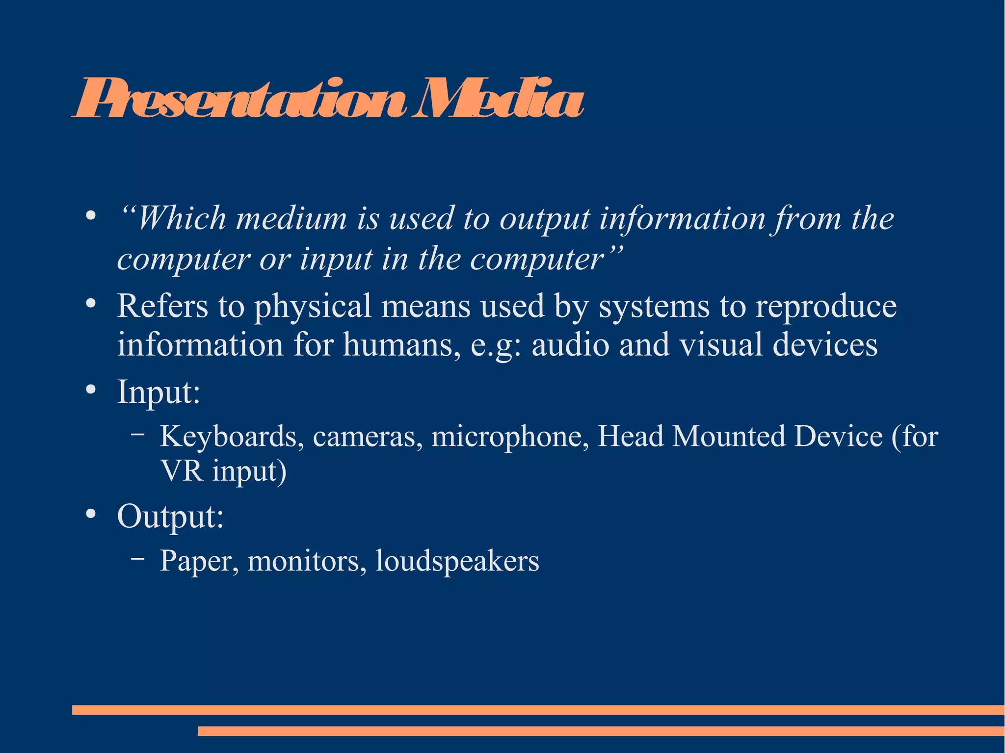 PresentationMedia
●
“Which medium is used to output information from the
computer or input in the computer”
●
Refers to physical means used by systems to reproduce
information for humans, e.g: audio and visual devices
●
Input:
– Keyboards, cameras, microphone, Head Mounted Device (for
VR input)
●
Output:
– Paper, monitors, loudspeakers
 