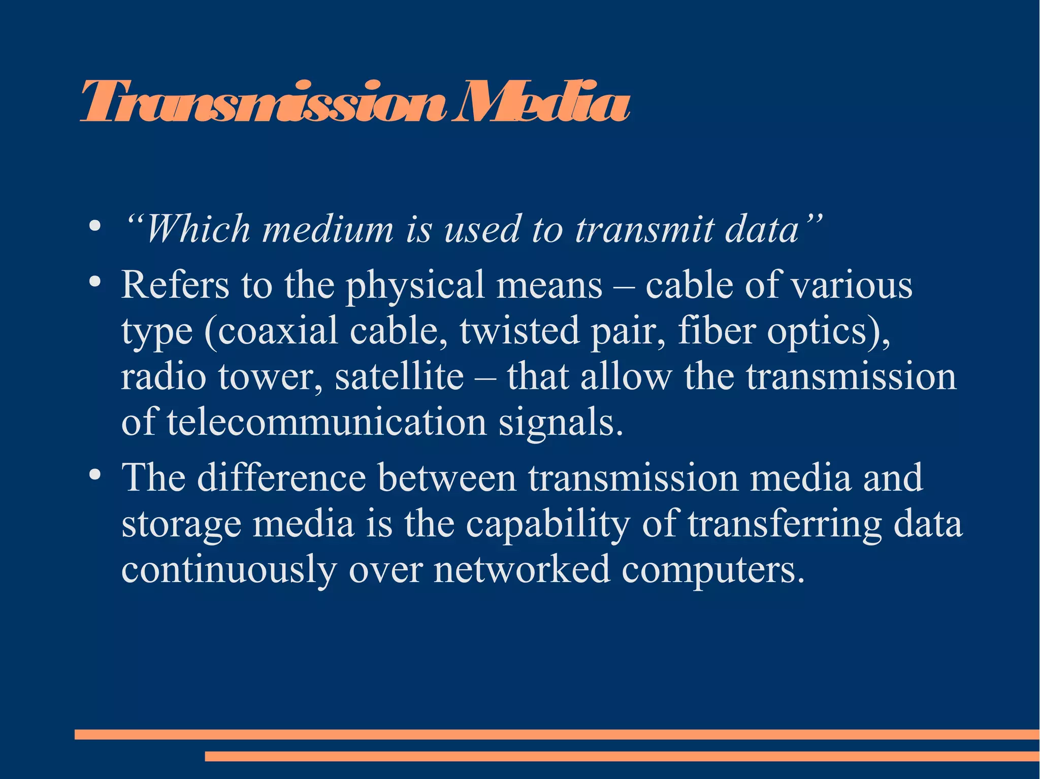 TransmissionMedia
●
“Which medium is used to transmit data”
●
Refers to the physical means – cable of various
type (coaxial cable, twisted pair, fiber optics),
radio tower, satellite – that allow the transmission
of telecommunication signals.
●
The difference between transmission media and
storage media is the capability of transferring data
continuously over networked computers.
 