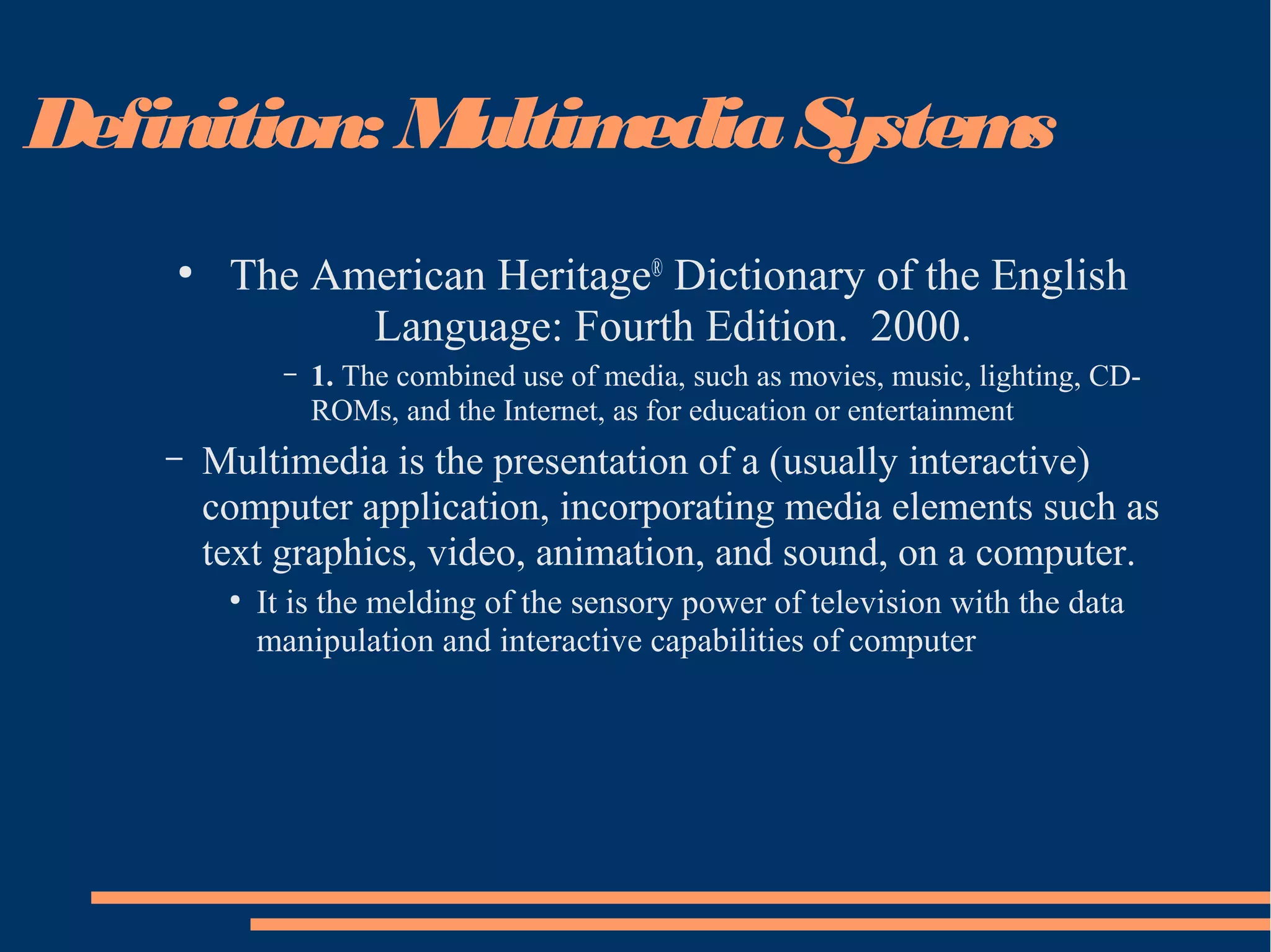 Definition: MultimediaSystems
●
The American Heritage®
Dictionary of the English
Language: Fourth Edition. 2000.
– 1. The combined use of media, such as movies, music, lighting, CD-
ROMs, and the Internet, as for education or entertainment
– Multimedia is the presentation of a (usually interactive)
computer application, incorporating media elements such as
text graphics, video, animation, and sound, on a computer.
●
It is the melding of the sensory power of television with the data
manipulation and interactive capabilities of computer
 