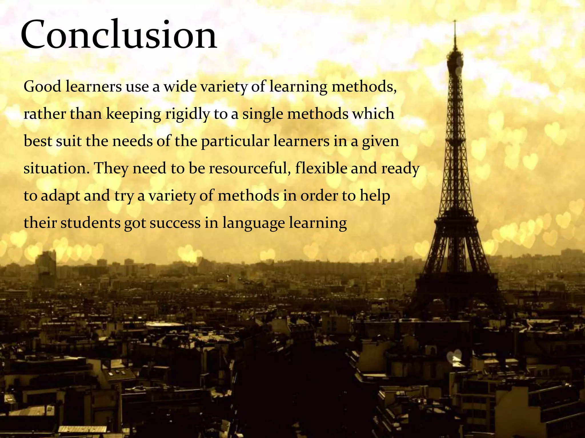 Conclusion
Good learners use a wide variety of learning methods,
rather than keeping rigidly to a single methods which
best suit the needs of the particular learners in a given
situation. They need to be resourceful, flexible and ready
to adapt and try a variety of methods in order to help
their students got success in language learning
 