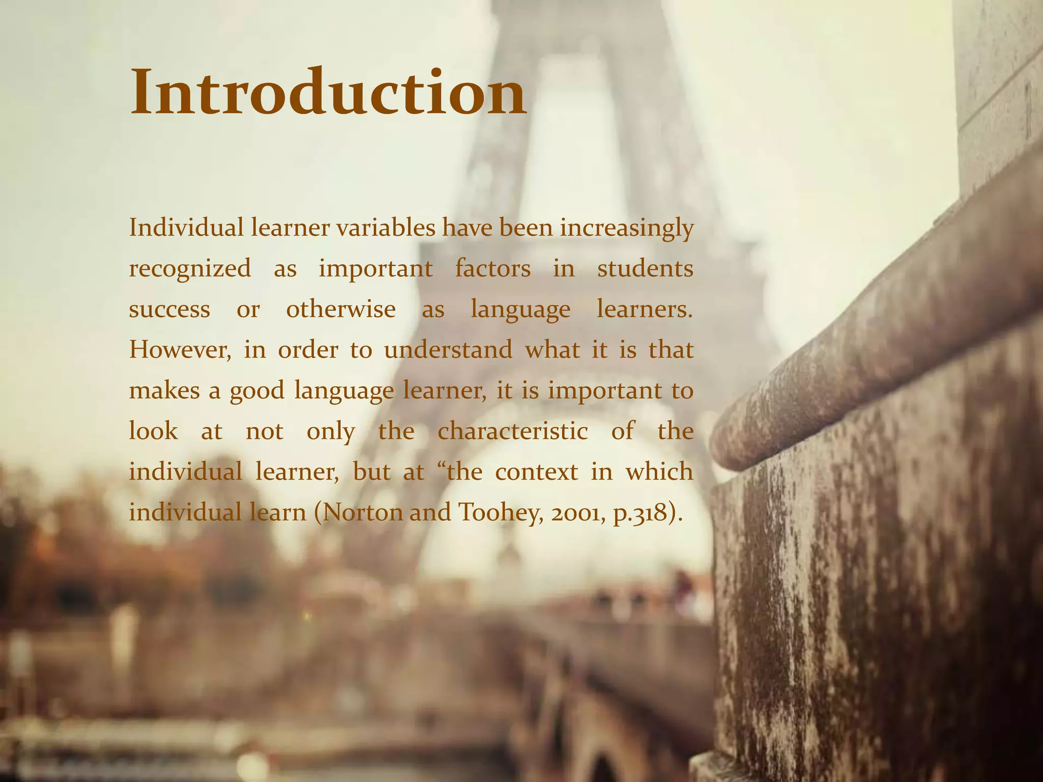 Introduction
Individual learner variables have been increasingly
recognized as important factors in students
success or otherwise as language learners.
However, in order to understand what it is that
makes a good language learner, it is important to
look at not only the characteristic of the
individual learner, but at “the context in which
individual learn (Norton and Toohey, 2001, p.318).
 