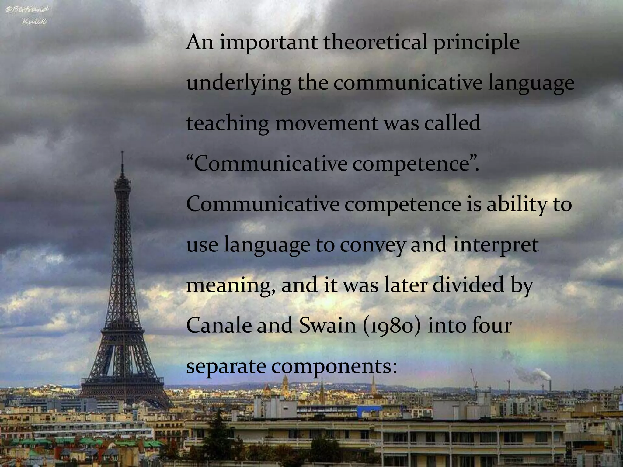 An important theoretical principle
underlying the communicative language
teaching movement was called
“Communicative competence”.
Communicative competence is ability to
use language to convey and interpret
meaning, and it was later divided by
Canale and Swain (1980) into four
separate components:
 
