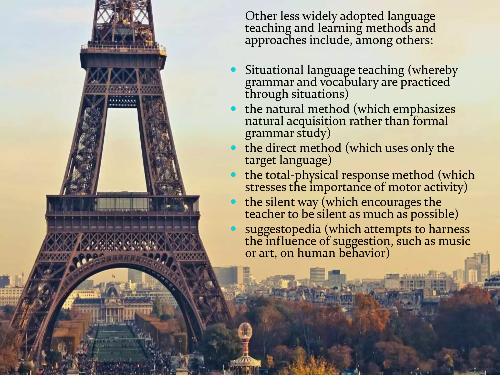 Other less widely adopted language
teaching and learning methods and
approaches include, among others:
 Situational language teaching (whereby
grammar and vocabulary are practiced
through situations)
 the natural method (which emphasizes
natural acquisition rather than formal
grammar study)
 the direct method (which uses only the
target language)
 the total-physical response method (which
stresses the importance of motor activity)
 the silent way (which encourages the
teacher to be silent as much as possible)
 suggestopedia (which attempts to harness
the influence of suggestion, such as music
or art, on human behavior)
 