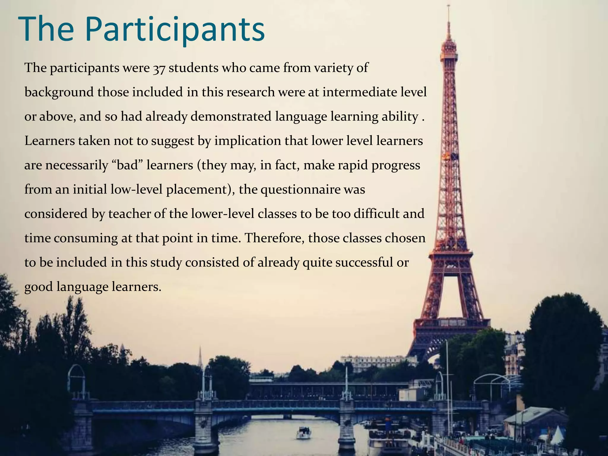 The Participants
The participants were 37 students who came from variety of
background those included in this research were at intermediate level
or above, and so had already demonstrated language learning ability .
Learners taken not to suggest by implication that lower level learners
are necessarily “bad” learners (they may, in fact, make rapid progress
from an initial low-level placement), the questionnaire was
considered by teacher of the lower-level classes to be too difficult and
time consuming at that point in time. Therefore, those classes chosen
to be included in this study consisted of already quite successful or
good language learners.
 