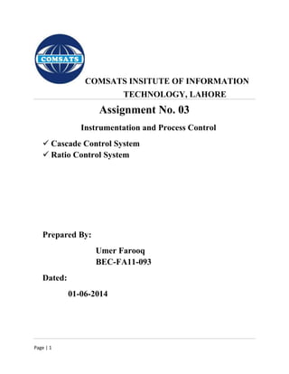 Page | 1
COMSATS INSITUTE OF INFORMATION
TECHNOLOGY, LAHORE
Assignment No. 03
Instrumentation and Process Control
 Cascade Control System
 Ratio Control System
Prepared By:
Umer Farooq
BEC-FA11-093
Dated:
01-06-2014
 