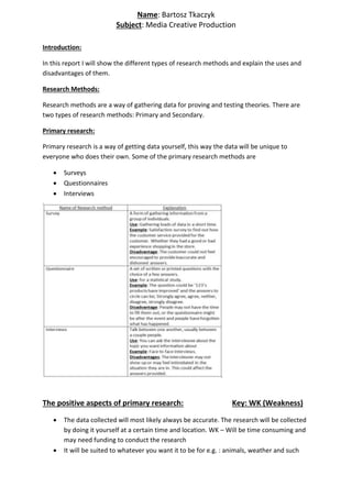 Introduction:
In this report I will show the different types of research methods and explain the uses and
disadvantages of them.
Research Methods:
Research methods are a way of gathering data for proving and testing theories. There are
two types of research methods: Primary and Secondary.
Primary research:
Primary research is a way of getting data yourself, this way the data will be unique to
everyone who does their own. Some of the primary research methods are
 Surveys
 Questionnaires
 Interviews
The positive aspects of primary research: Key: WK (Weakness)
 The data collected will most likely always be accurate. The research will be collected
by doing it yourself at a certain time and location. WK – Will be time consuming and
may need funding to conduct the research
 It will be suited to whatever you want it to be for e.g. : animals, weather and such
Name: Bartosz Tkaczyk
Subject: Media Creative Production
 
