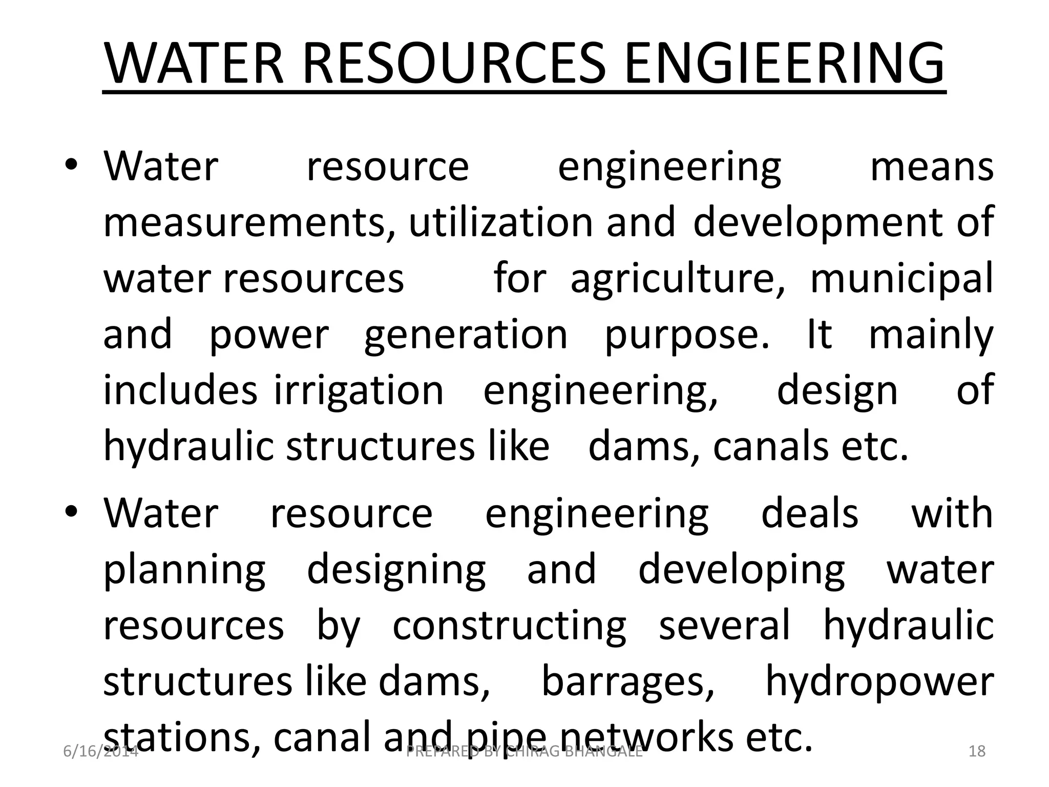 • Water resource engineering means
measurements, utilization and development of
water resources for agriculture, municipal
and power generation purpose. It mainly
includes irrigation engineering, design of
hydraulic structures like dams, canals etc.
• Water resource engineering deals with
planning designing and developing water
resources by constructing several hydraulic
structures like dams, barrages, hydropower
stations, canal and pipe networks etc.
WATER RESOURCES ENGIEERING
6/16/2014 18PREPARED BY CHIRAG BHANGALE
 