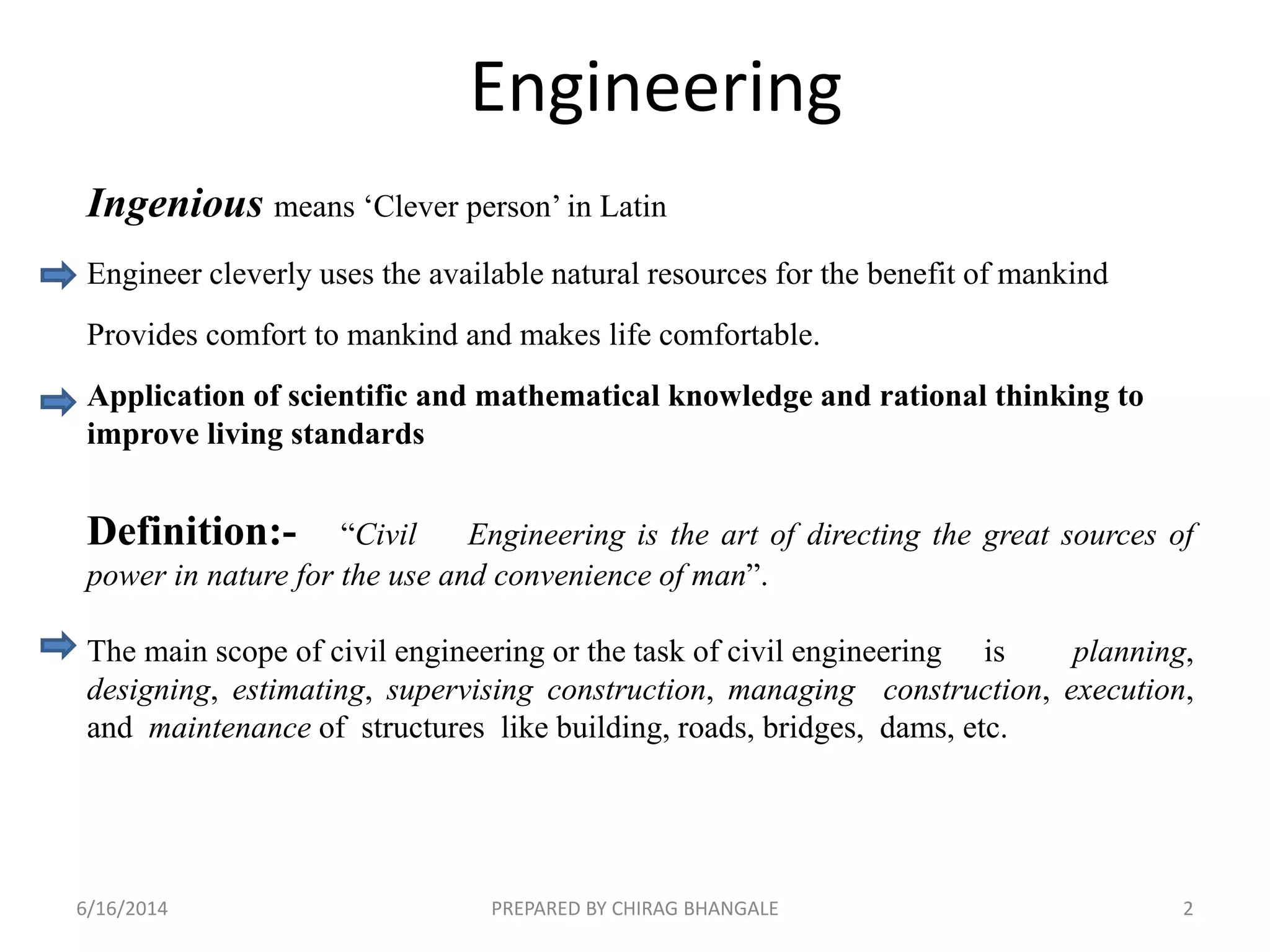 Engineering
Ingenious means ‘Clever person’ in Latin
Engineer cleverly uses the available natural resources for the benefit of mankind
Provides comfort to mankind and makes life comfortable.
Application of scientific and mathematical knowledge and rational thinking to
improve living standards
Definition:- “Civil Engineering is the art of directing the great sources of
power in nature for the use and convenience of man”.
The main scope of civil engineering or the task of civil engineering is planning,
designing, estimating, supervising construction, managing construction, execution,
and maintenance of structures like building, roads, bridges, dams, etc.
6/16/2014 2PREPARED BY CHIRAG BHANGALE
 