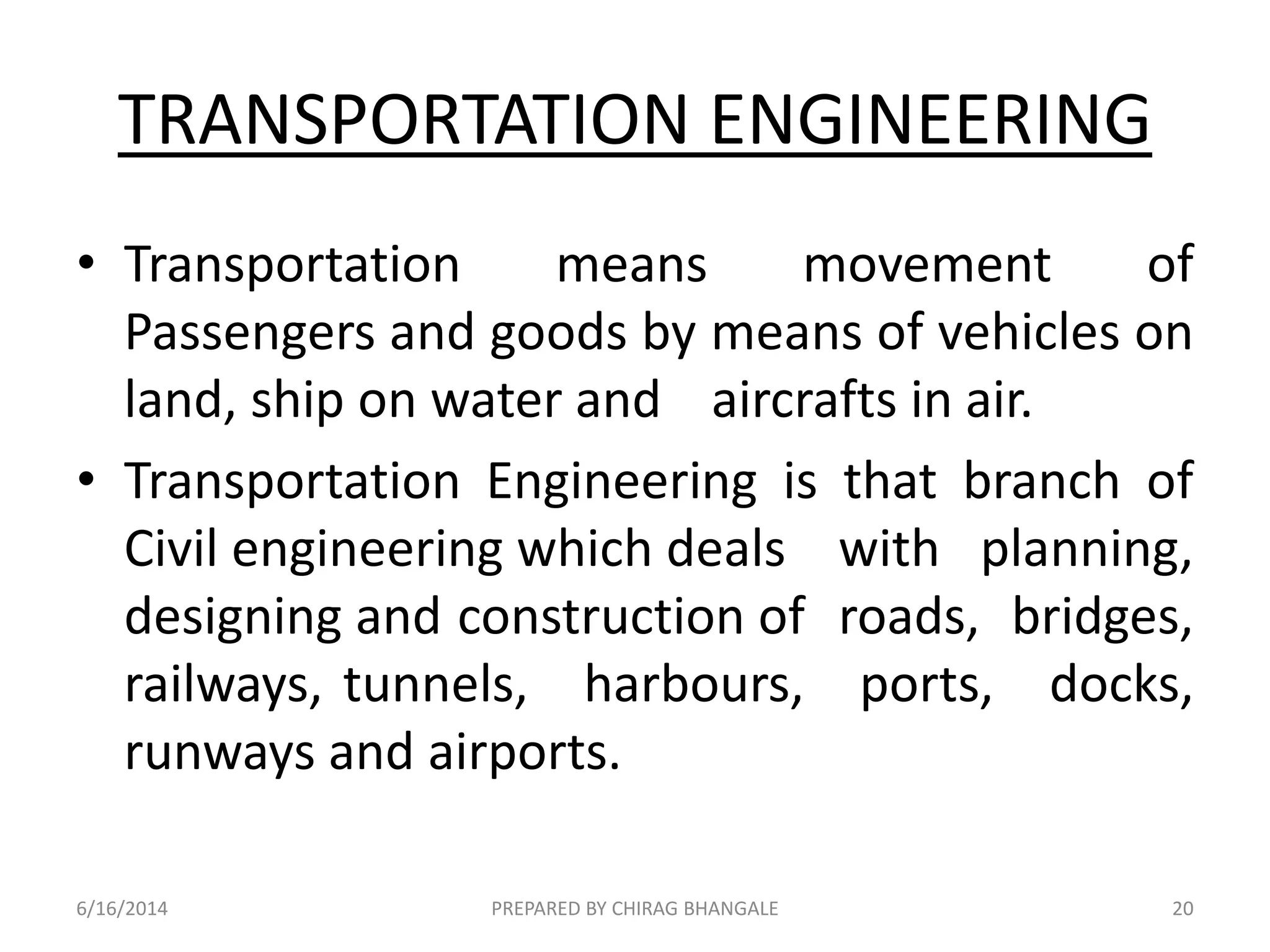 TRANSPORTATION ENGINEERING
• Transportation means movement of
Passengers and goods by means of vehicles on
land, ship on water and aircrafts in air.
• Transportation Engineering is that branch of
Civil engineering which deals with planning,
designing and construction of roads, bridges,
railways, tunnels, harbours, ports, docks,
runways and airports.
6/16/2014 20PREPARED BY CHIRAG BHANGALE
 