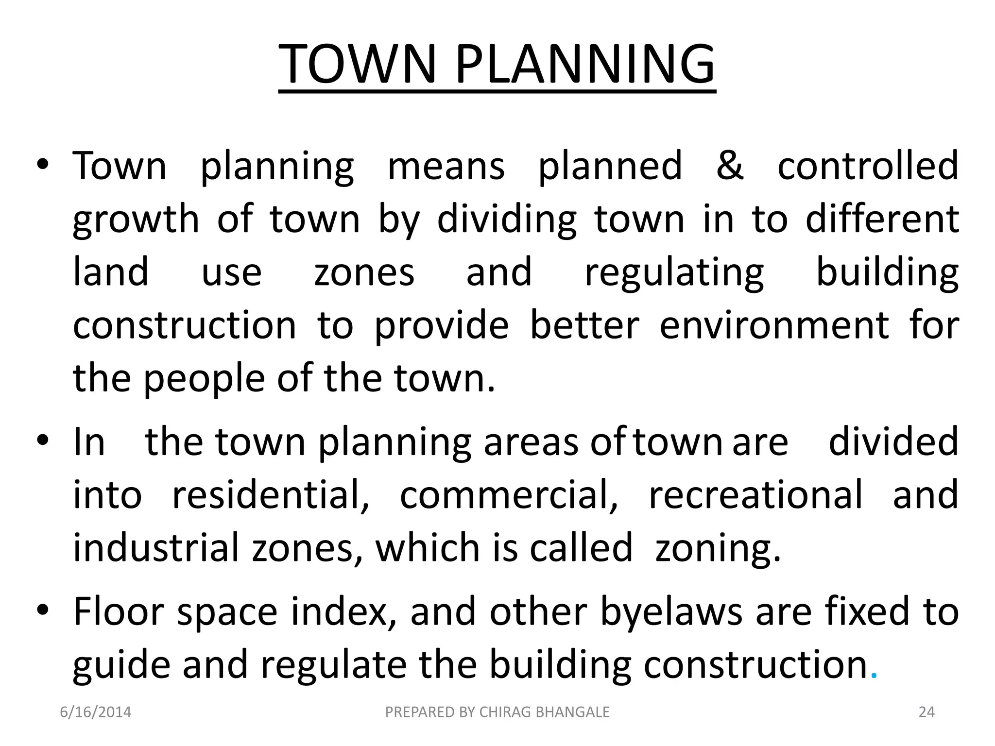 TOWN PLANNING
• Town planning means planned & controlled
growth of town by dividing town in to different
land use zones and regulating building
construction to provide better environment for
the people of the town.
• In the town planning areas oftown are divided
into residential, commercial, recreational and
industrial zones, which is called zoning.
• Floor space index, and other byelaws are fixed to
guide and regulate the building construction.
6/16/2014 24PREPARED BY CHIRAG BHANGALE
 