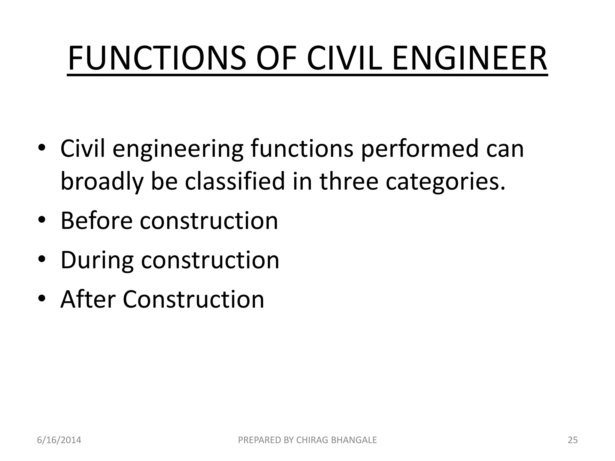 FUNCTIONS OF CIVIL ENGINEER
• Civil engineering functions performed can
broadly be classified in three categories.
• Before construction
• During construction
• After Construction
6/16/2014 25PREPARED BY CHIRAG BHANGALE
 