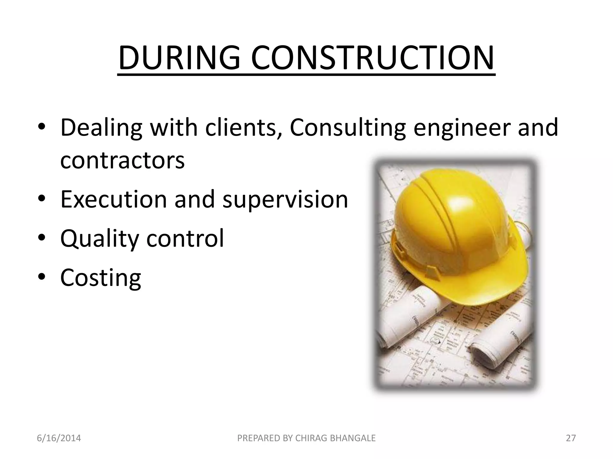 DURING CONSTRUCTION
• Dealing with clients, Consulting engineer and
contractors
• Execution and supervision
• Quality control
• Costing
6/16/2014 27PREPARED BY CHIRAG BHANGALE
 