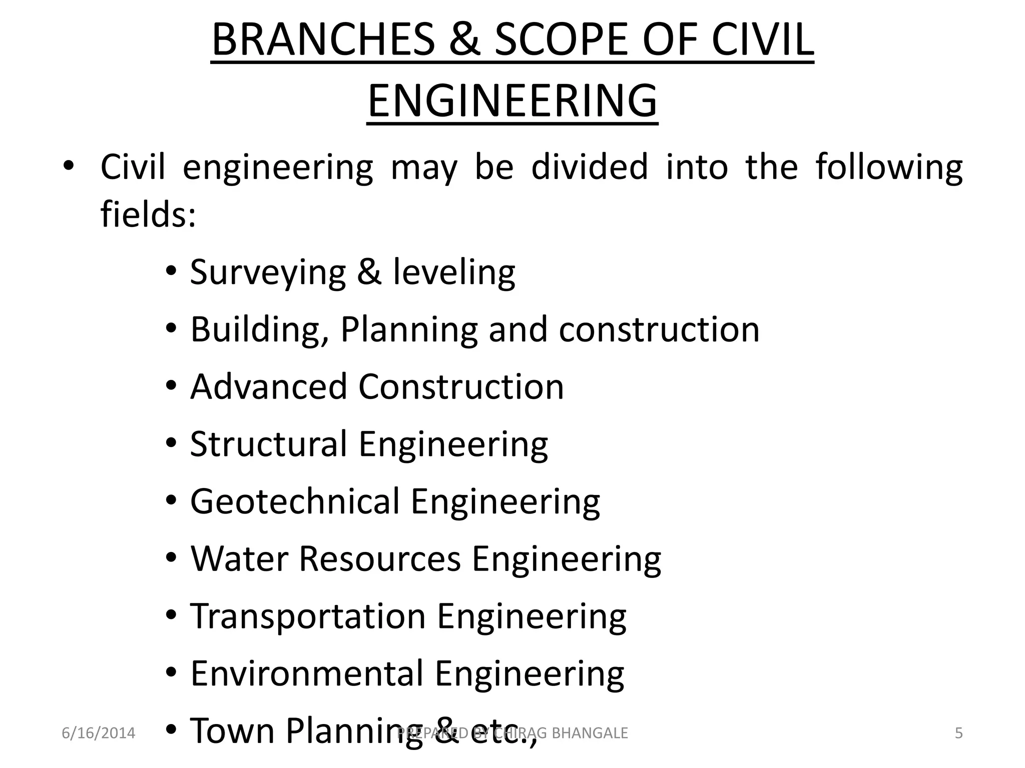 BRANCHES & SCOPE OF CIVIL
ENGINEERING
• Civil engineering may be divided into the following
fields:
• Surveying & leveling
• Building, Planning and construction
• Advanced Construction
• Structural Engineering
• Geotechnical Engineering
• Water Resources Engineering
• Transportation Engineering
• Environmental Engineering
• Town Planning & etc.,6/16/2014 5PREPARED BY CHIRAG BHANGALE
 