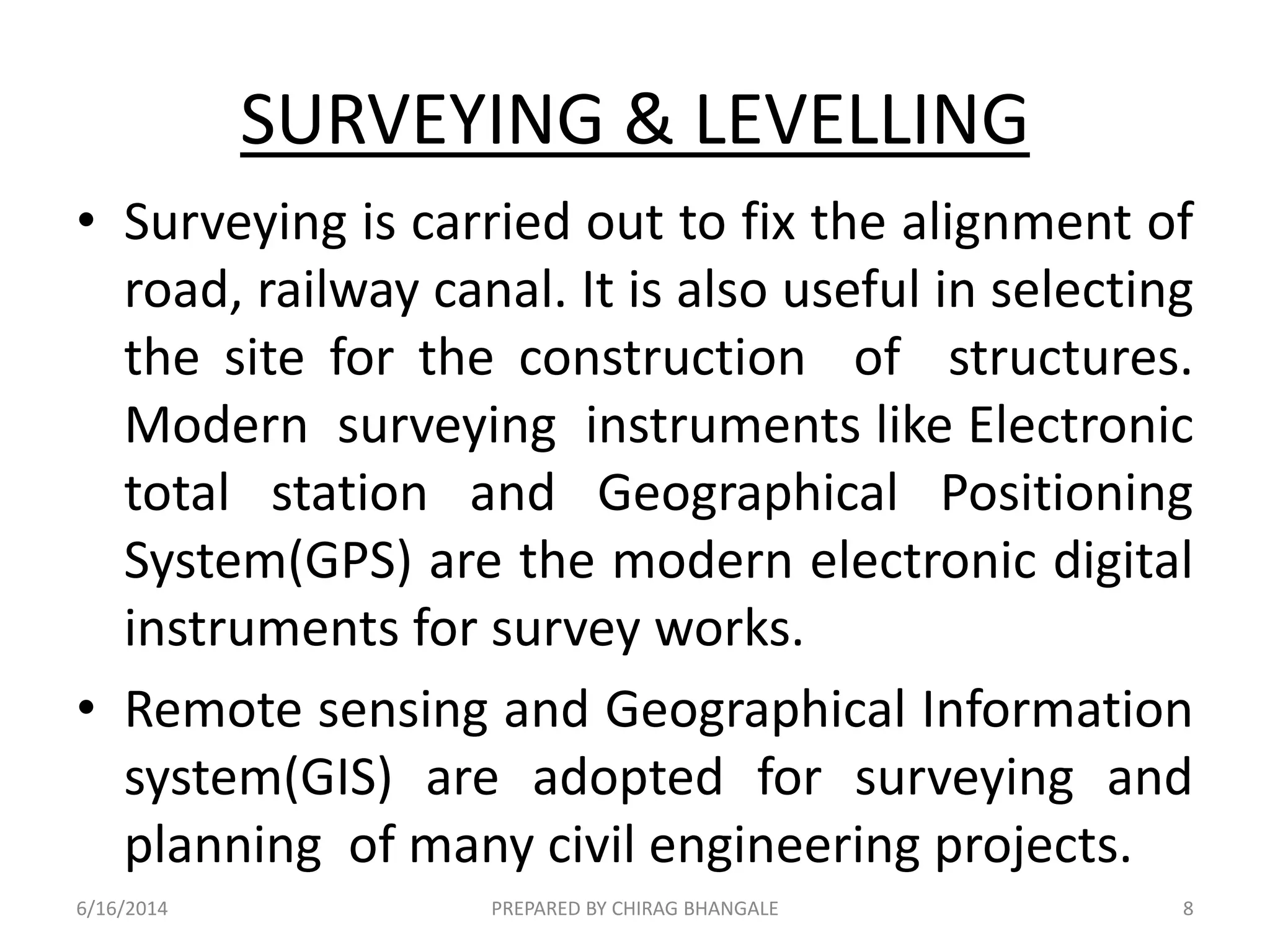 SURVEYING & LEVELLING
• Surveying is carried out to fix the alignment of
road, railway canal. It is also useful in selecting
the site for the construction of structures.
Modern surveying instruments like Electronic
total station and Geographical Positioning
System(GPS) are the modern electronic digital
instruments for survey works.
• Remote sensing and Geographical Information
system(GIS) are adopted for surveying and
planning of many civil engineering projects.
6/16/2014 8PREPARED BY CHIRAG BHANGALE
 