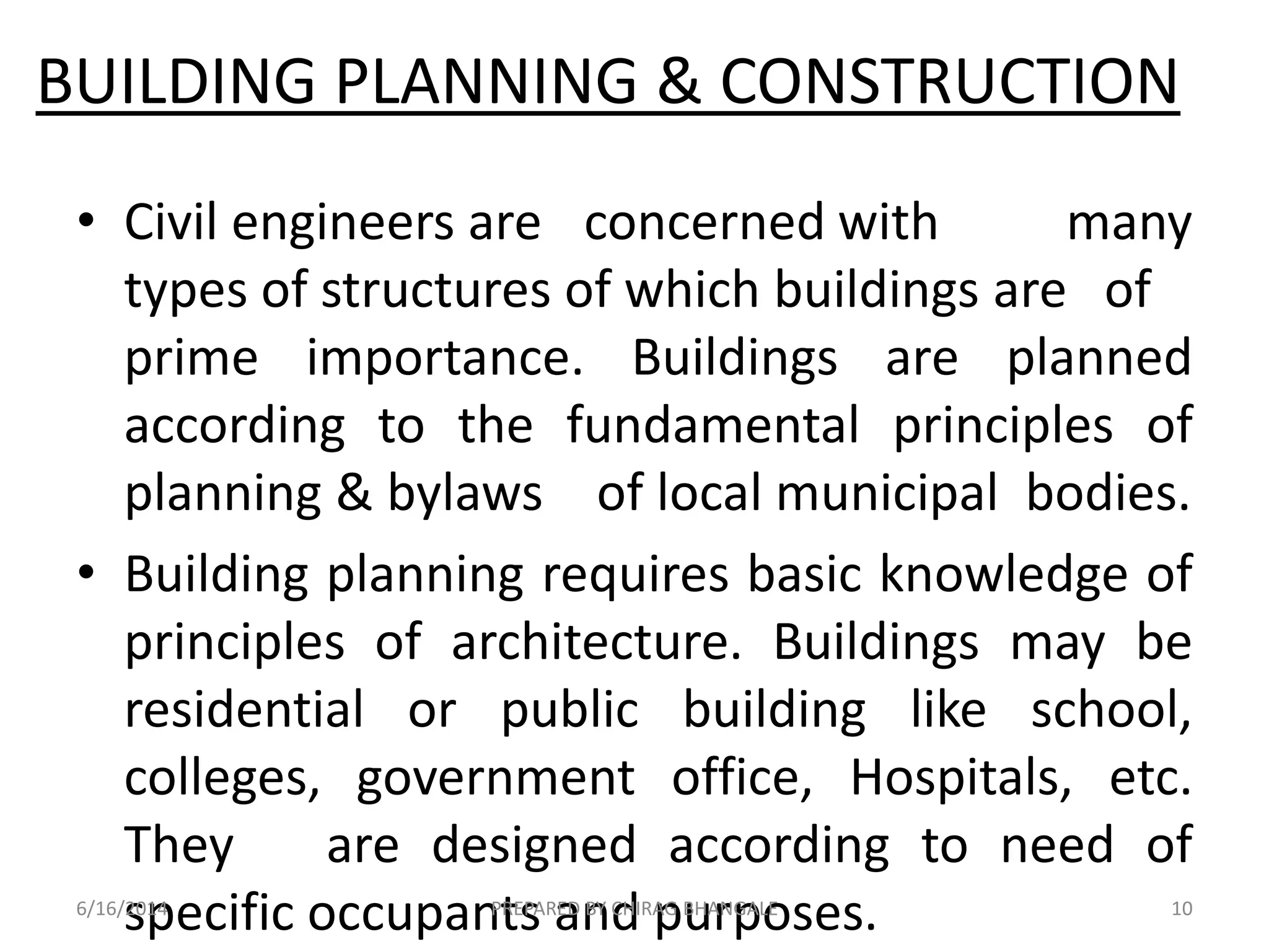 BUILDING PLANNING & CONSTRUCTION
• Civil engineers are concerned with many
types of structures of which buildings are of
prime importance. Buildings are planned
according to the fundamental principles of
planning & bylaws of local municipal bodies.
• Building planning requires basic knowledge of
principles of architecture. Buildings may be
residential or public building like school,
colleges, government office, Hospitals, etc.
They are designed according to need of
specific occupants and purposes.6/16/2014 10PREPARED BY CHIRAG BHANGALE
 