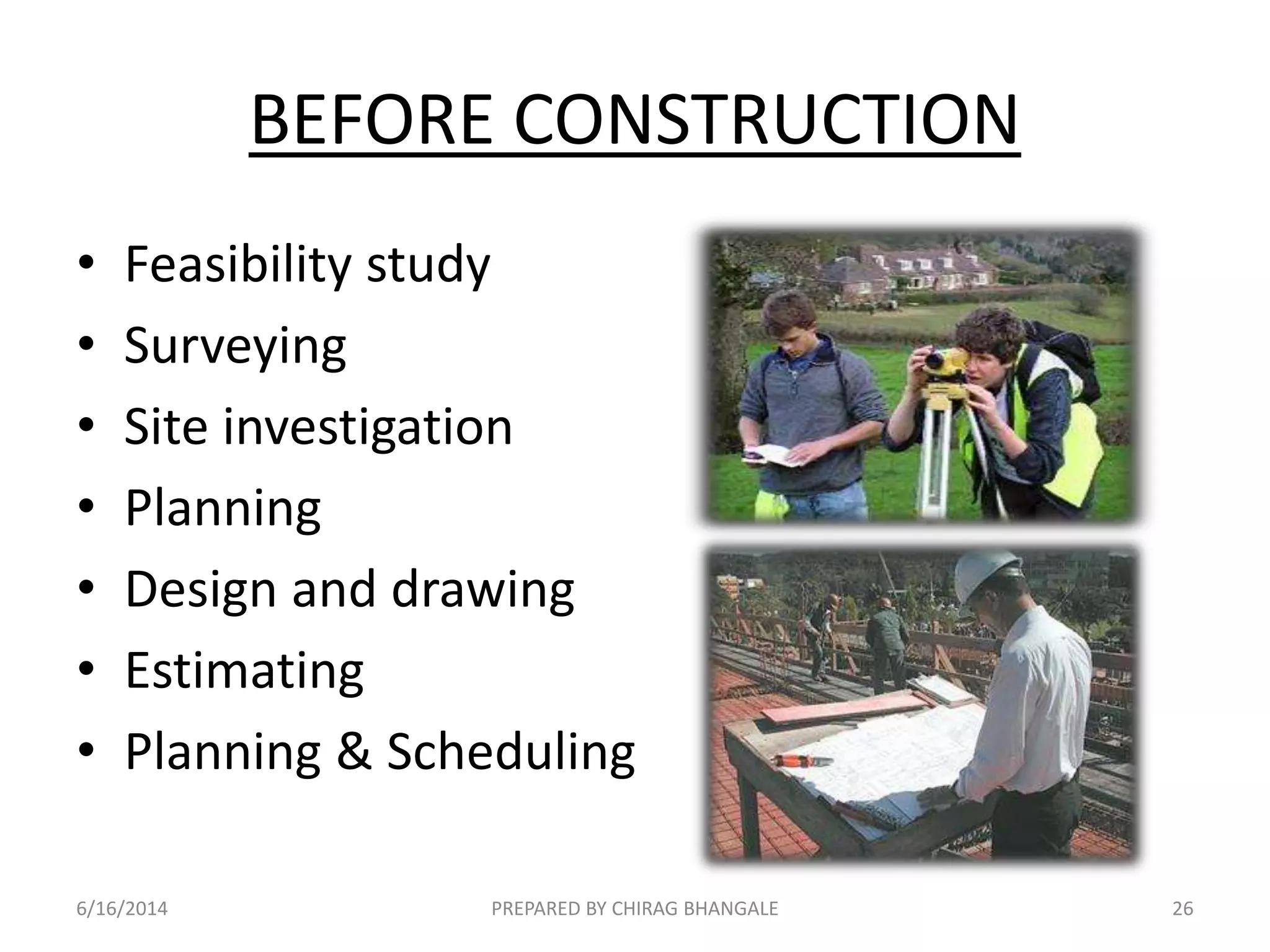BEFORE CONSTRUCTION
• Feasibility study
• Surveying
• Site investigation
• Planning
• Design and drawing
• Estimating
• Planning & Scheduling
6/16/2014 26PREPARED BY CHIRAG BHANGALE
 