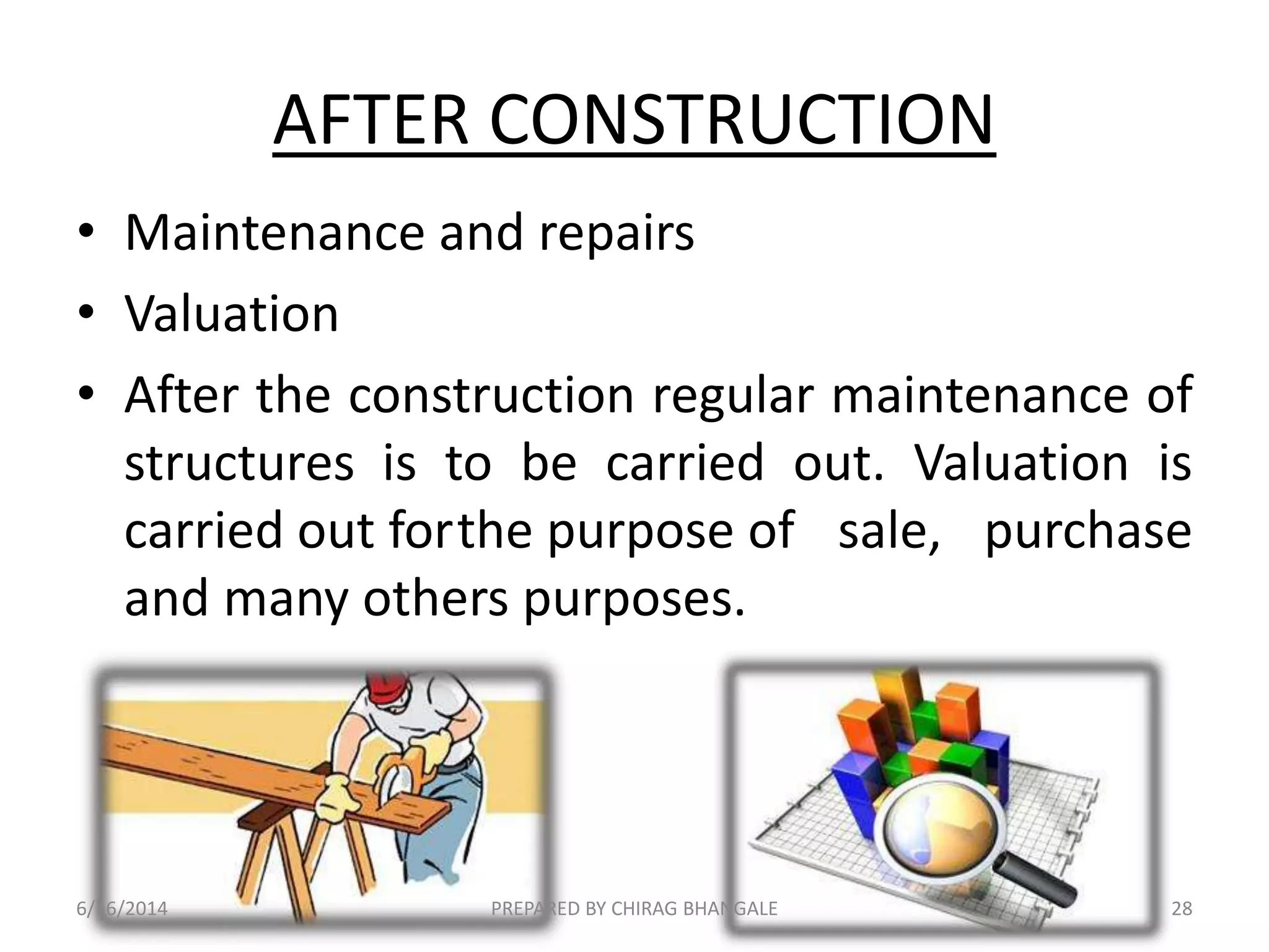 AFTER CONSTRUCTION
• Maintenance and repairs
• Valuation
• After the construction regular maintenance of
structures is to be carried out. Valuation is
carried out forthe purpose of sale, purchase
and many others purposes.
6/16/2014 28PREPARED BY CHIRAG BHANGALE
 