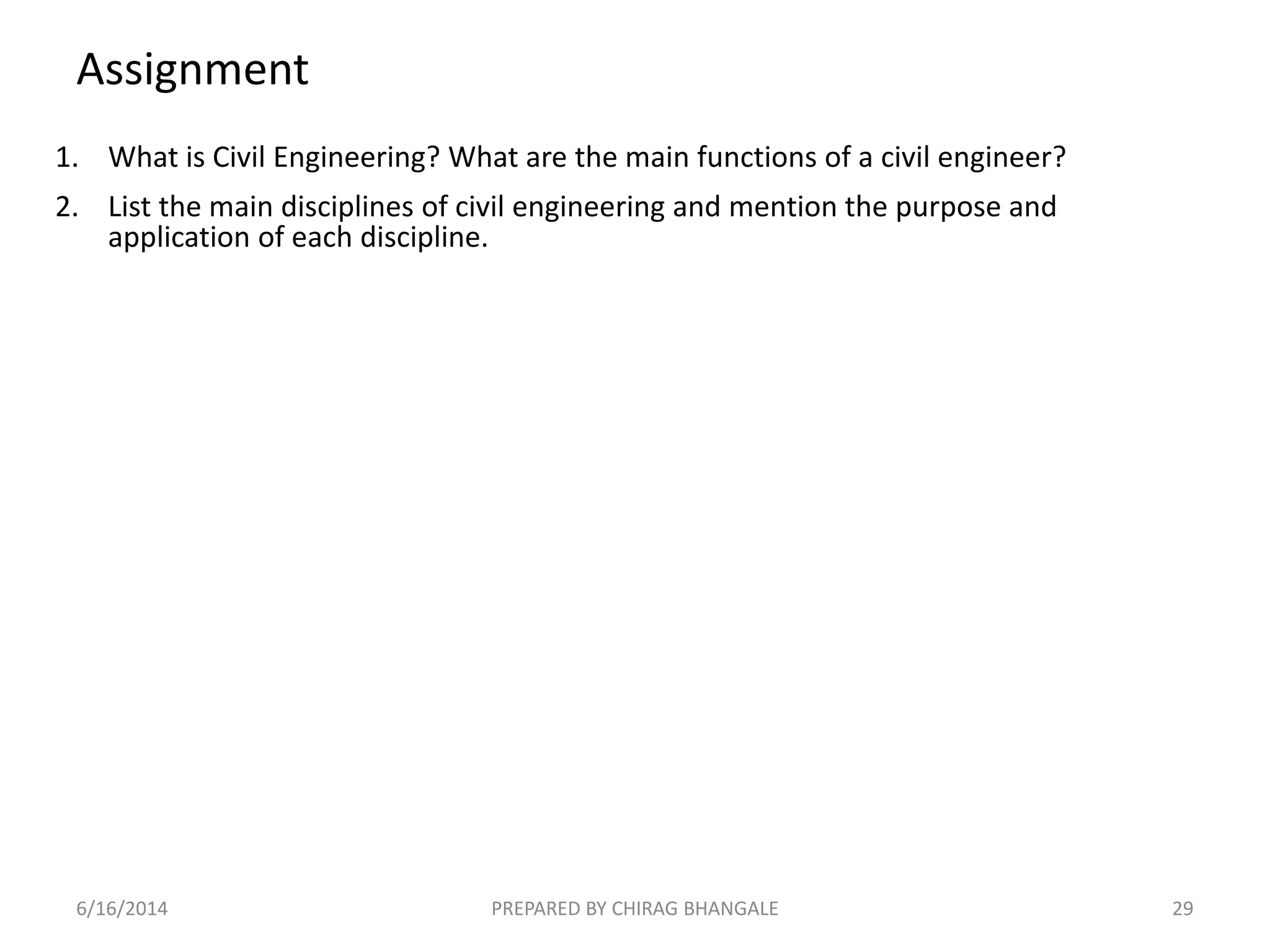 Assignment
1. What is Civil Engineering? What are the main functions of a civil engineer?
2. List the main disciplines of civil engineering and mention the purpose and
application of each discipline.
6/16/2014 29PREPARED BY CHIRAG BHANGALE
 