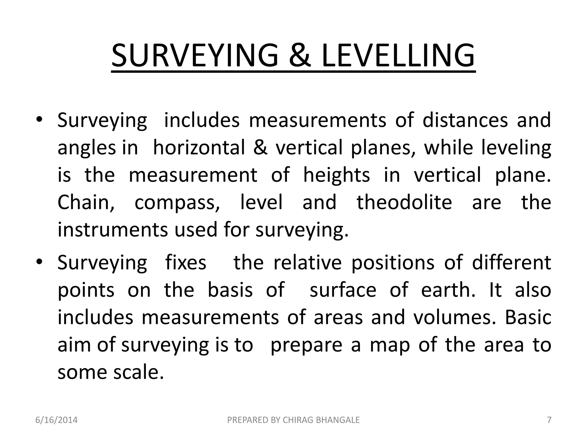 SURVEYING & LEVELLING
• Surveying includes measurements of distances and
angles in horizontal & vertical planes, while leveling
is the measurement of heights in vertical plane.
Chain, compass, level and theodolite are the
instruments used for surveying.
• Surveying fixes the relative positions of different
points on the basis of surface of earth. It also
includes measurements of areas and volumes. Basic
aim of surveying is to prepare a map of the area to
some scale.
6/16/2014 7PREPARED BY CHIRAG BHANGALE
 