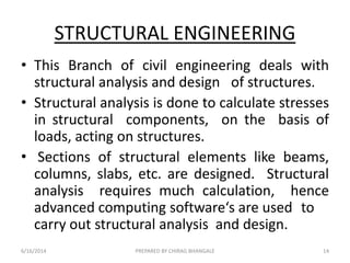 STRUCTURAL ENGINEERING
• This Branch of civil engineering deals with
structural analysis and design of structures.
• Structural analysis is done to calculate stresses
in structural components, on the basis of
loads, acting on structures.
• Sections of structural elements like beams,
columns, slabs, etc. are designed. Structural
analysis requires much calculation, hence
advanced computing software‘s are used to
carry out structural analysis and design.
6/16/2014 14PREPARED BY CHIRAG BHANGALE
 