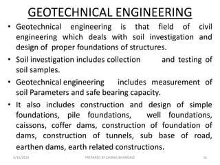 GEOTECHNICAL ENGINEERING
• Geotechnical engineering is that field of civil
engineering which deals with soil investigation and
design of proper foundations of structures.
• Soil investigation includes collection and testing of
soil samples.
• Geotechnical engineering includes measurement of
soil Parameters and safe bearing capacity.
• It also includes construction and design of simple
foundations, pile foundations, well foundations,
caissons, coffer dams, construction of foundation of
dams, construction of tunnels, sub base of road,
earthen dams, earth related constructions.
6/16/2014 16PREPARED BY CHIRAG BHANGALE
 