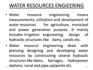 • Water resource engineering means
measurements, utilization and development of
water resources for agriculture, municipal
and power generation purpose. It mainly
includes irrigation engineering, design of
hydraulic structures like dams, canals etc.
• Water resource engineering deals with
planning designing and developing water
resources by constructing several hydraulic
structures like dams, barrages, hydropower
stations, canal and pipe networks etc.
WATER RESOURCES ENGIEERING
6/16/2014 18PREPARED BY CHIRAG BHANGALE
 